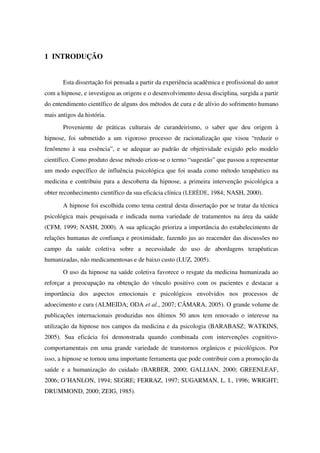 1 INTRODUÇÃO


       Esta dissertação foi pensada a partir da experiência acadêmica e profissional do autor
com a hipnose, e investigou as origens e o desenvolvimento dessa disciplina, surgida a partir
do entendimento científico de alguns dos métodos de cura e de alívio do sofrimento humano
mais antigos da história.
       Proveniente de práticas culturais de curandeirismo, o saber que deu origem à
hipnose, foi submetido a um vigoroso processo de racionalização que visou “reduzir o
fenômeno à sua essência”, e se adequar ao padrão de objetividade exigido pelo modelo
científico. Como produto desse método criou-se o termo “sugestão” que passou a representar
um modo específico de influência psicológica que foi usada como método terapêutico na
medicina e contribuiu para a descoberta da hipnose, a primeira intervenção psicológica a
obter reconhecimento científico da sua eficácia clínica (LERÈDE, 1984; NASH, 2000).

       A hipnose foi escolhida como tema central desta dissertação por se tratar da técnica
psicológica mais pesquisada e indicada numa variedade de tratamentos na área da saúde
(CFM, 1999; NASH, 2000). A sua aplicação prioriza a importância do estabelecimento de
relações humanas de confiança e proximidade, fazendo jus ao reacender das discussões no
campo da saúde coletiva sobre a necessidade do uso de abordagens terapêuticas
humanizadas, não medicamentosas e de baixo custo (LUZ, 2005).
       O uso da hipnose na saúde coletiva favorece o resgate da medicina humanizada ao
reforçar a preocupação na obtenção do vínculo positivo com os pacientes e destacar a
importância dos aspectos emocionais e psicológicos envolvidos nos processos de
adoecimento e cura (ALMEIDA; ODA et al., 2007; CÂMARA, 2005). O grande volume de
publicações internacionais produzidas nos últimos 50 anos tem renovado o interesse na
utilização da hipnose nos campos da medicina e da psicologia (BARABASZ; WATKINS,
2005). Sua eficácia foi demonstrada quando combinada com intervenções cognitivo-
comportamentais em uma grande variedade de transtornos orgânicos e psicológicos. Por
isso, a hipnose se tornou uma importante ferramenta que pode contribuir com a promoção da
saúde e a humanização do cuidado (BARBER, 2000; GALLIAN, 2000; GREENLEAF,
2006; O´HANLON, 1994; SEGRE; FERRAZ, 1997; SUGARMAN, L. I., 1996; WRIGHT;
DRUMMOND, 2000; ZEIG, 1985).
 