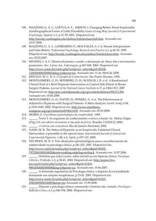100

108. MAZZONI, G. A. L.; LOFTUS, E. F.; KIRSCH, I. Changing Beliefs About Implausible
     Autobiographical Events A Little Plausibility Goes a Long Way Journal of Experimental
     Psychology: Applied, n.1, p.51-59. 2001 Disponível em:
     http://faculty.washington.edu/eloftus/Articles/mazzloft.htm. Acessado em:
     10.07.2008.
109. MAZZONI, G. A. L.; LOMBARDO, P.; MALVAGIA, S. et al. Dream Interpretation
     and False Beliefs. Professional Psychology: Research and Practice n.1, p.45-50. 1999
     Disponível em: http://faculty.washington.edu/eloftus/Articles/mazz.htm. Acessado
     em: 02.03.2007.
110. MENDES, I. A. C. Desenvolvimento e saúde: a declaração de Alma-Ata e movimentos
     posteriores. Rev. Latino-Am. Enfermagem, p.447-448. 2004 Disponível em:
     http://www.scielo.br/scielo.php?script=sci_arttext&pid=S0104-
     11692004000300001&lng=en&nrm=iso. Acessado em: 11 de Abril de 2008.
111. MINAYO, M. C. D. S. O Desafio do Conhecimento. São Paulo: Hucitec, 1992.
112. MONTGOMERY, G. H.; BOVBJERG, D. H.; SCHNUR, J. B. et al. A Randomized
     Clinical Trial of a Brief Hypnosis Intervention to Control Side Effects in Breast
     Surgery Patients. Journal of the National Cancer Institute n.17, p.1304-1312. 2007
     Disponível em: http://jnci.oxfordjournals.org/cgi/content/abstract/99/17/1304.
     Acessado em: 18.06.2008.
113. MONTGOMERY, G. H.; DAVID, D.; WINKEL, G. et al. The Effectiveness of
     Adjunctive Hypnosis with Surgical Patients: A Meta-Analysis Anesth Analg n.94,
     p.1639-1645. 2002 Disponível em: http://www.anesthesia-
     analgesia.org/cgi/content/full/94/6/1639. Acessado em: 05.03.2008.
114. MORIN, E. O problema epistemológico da complexidade. 1983.
115. ______. Texto 3: As cegueiras do conhecimento: o erro e a ilusão. In: Morin, Edgar
     (Org.) Os sete saberes necessários à educação do futuro. Brasília: UNESCO, 2000.
116. ______. A ciência com consciência. Rio de Janeiro: Bertrand, 2002.
117. NASH, M. R. The Status of Hypnosis as an Empirically Validated Clinical
     Intervention: a preamble to the special issue. International Journal of clinical and
     Experimental Hypnosis, v.48, n.2, April, p.107-112. 2000.
118. NEUBERN, M. D. S. Três obstáculos epistemológicos para o reconhecimento da
     subjetividade na psicologia clínica. p.241-252. 2001 Disponível em:
     http://www.scielo.br/scielo.php?script=sci_arttext&pid=S0102-
     79722001000100020&nrm=iso&lng=en&tlng=en#back. Acessado em: 10.07.2006.
119. ______. Histórias que (não) curam: sobre narrativas em hipnose clínica. Psicologia
     Ciência e Profissão, n.3, p.58-65. 2004 Disponível em: http://pepsic.bvs-
     psi.org.br/scielo.php?script=sci_arttext&pid=S1414-
     98932004000300008&lng=pt&nrm=iso. Acessado em: 15.06.2007.
120. ______. A dimensão regulatória da Psicologia clínica: o impacto da racionalidade
     dominante nas relações terapêuticas. p.73-81. 2005 Disponível em:
     http://www.scielo.br/scielo.php?script=sci_arttext&pid=S1413-
     294X2005000100009&nrm=iso Acessado em: 15.09.2008.
121. ______. Hipnose e psicologia clínica: retomando a história não contada. Psicologia e
     Reflexão Crítica, n.3, p.346-354. 2006 Disponível em:
 