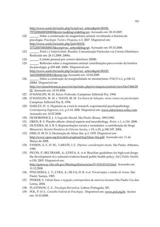 101

       http://www.scielo.br/scielo.php?script=sci_arttext&pid=S0102-
       79722006000300002&nrm=iso&lng=en&tlng=en. Acessado em: 20.10.2007.
122.   ______. Sobre a condenação do magnetismo animal: revisitando a história da
       psicologia. Psicologia: Teoria e Pesquisa, n.3. 2007 Disponível em:
       http://www.scielo.br/scielo.php?pid=S0102-
       37722007000300015&script=sci_arttext&tlng=pt. Acessado em: 05.10.2008.
123.   ______. Braid e a Subjetividade. Brasília. Comunicação Particular via Correio Eletrônico.
       Realizada em: 26.11.2008. 2008a.
124.   ______. Contato pessoal por correio eletrônico 2008b.
125.   ______. Reflexões sobre o magnetismo animal: contribuições para revisão da história
       da psicologia. p.439-448. 2008c Disponível em:
       http://www.scielo.br/scielo.php?script=sci_arttext&pid=S0103-
       166X2008000300012&nrm=iso Acessado em: 10.04.2008.
126.   ______. Sobre a construção da marginalidade no mesmerismo. PSICO n.1, p.106-12.
       2008d Disponível em:
       http://revistaseletronicas.pucrs.br/ojs/index.php/revistapsico/article/viewFile/1486/28
       02. Acessado em: 10.10.2008.
127.   O´HANLON, W. H. Raízes Profundas. Campinas: Editorial Psy, 1994.
128.   O´HANLON, W. H. e DAVIS, M. W. Em Busca de Soluções: novos rumos em psicoterapia.
       Campinas: Editorial Psy II, 1994.
129.   OAKLEY, D. A. Hypnosis as a tool in research: experimental psychopathology.
       Contemporary Hypnosis, n.1, p.3-14. 2006 Disponível em: www.intercience.wiley.com.
       Acessado em: 10.07.2008.
130.   OCHOROWICZ, J. A Sugestão Mental. São Paulo: Ibrasa, 1891/1982.
131.   OKEN, B. S. Placebo effects: clinical aspects and neurobiology. Brain, v.1, n.116. 2008.
132.   OLIVEIRA, M. S. B. S. Representações sociais e sociedades: a contribuição de Serge
       Moscovici. Revista Brasileira de Ciências Sociais, v.19, n.55, p.180-187. 2004.
133.   OMS, O. M. D. S. Declaração de Alma-Ata. p.3. 1978 Disponível em:
       http://www.opas.org.br/coletiva/uploadArq/Alma-Ata.pdf. Acessado em: 11 de
       Março de 2008.
134.   PASSOS, A. C. D. M.; LABATE, I. C. Hipnose: considerações atuais. São Paulo: Atheneu,
       1998.
135.   PICON, P.; BELTRAME, A.; COSTA, A. et al. Brazilian guidelines for high-cost drugs:
       the development of a national evidence-based public health policy. Ital J Public Health,
       n.150. 2005 Disponível em:
       http://gateway.nlm.nih.gov/MeetingAbstracts/ma?f=103141112.html. Acessado em:
       11.12.2008.
136.   PINCHERLE, L. T.; LYRA, A.; SILVA, D. B. et al. Psicoterapias e estados de transe. São
       Paulo: Sumus, 1985.
137.   PINKER, S. Tabula Rasa: a negação contemporânea da natureza humana São Paulo: Cia das
       Letras, 2004.
138.   PLATONOV, C. C. Psicologia Recreativa. Lisboa: Portugalia, SD.
139.   POL, P. O.-L. Conselho Federal de Psicologia. Disponível em: www.pol.org.br. Acesso
       em: 10.10.2008.
 