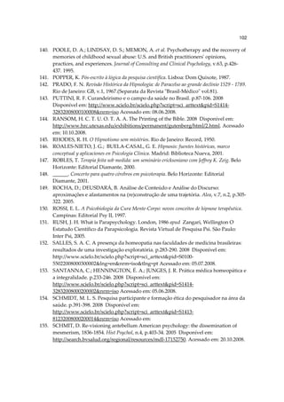 102

140. POOLE, D. A.; LINDSAY, D. S.; MEMON, A. et al. Psychotherapy and the recovery of
     memories of childhood sexual abuse: U.S. and British practitioners' opinions,
     practices, and experiences. Journal of Consulting and Clinical Psychology, v.63, p.426-
     437. 1995.
141. POPPER, K. Pós-escrito à lógica da pesquisa científica. Lisboa: Dom Quixote, 1987.
142. PRADO, F. N. Revisão Histórica da Hipnologia: de Paracelso ao grande declínio 1529 - 1789.
     Rio de Janeiro: GB, v.1, 1967.(Separata da Revista "Brasil-Médico" vol.81).
143. PUTTINI, R. F. Curandeirismo e o campo da saúde no Brasil. p.87-106. 2008
     Disponível em: http://www.scielo.br/scielo.php?script=sci_arttext&pid=S1414-
     32832008000100008&nrm=iso Acessado em: 08.06.2008.
144. RANSOM, H. C. T. U. O. T. A. A. The Printing of the Bible. 2008 Disponível em:
     http://www.hrc.utexas.edu/exhibitions/permanent/gutenberg/html/2.html. Acessado
     em: 10.10.2008.
145. RHODES, R. H. O Hipnotismo sem mistérios. Rio de Janeiro: Record, 1950.
146. ROALES-NIETO, J. G.; BUELA-CASAL, G. E. Hipnosis: fuentes históricas, marco
     conceptual y aplicaciones en Psicología Clínica. Madrid: Biblioteca Nueva, 2001.
147. ROBLES, T. Terapia feita sob medida: um seminário ericksoniano com Jeffrey K. Zeig. Belo
     Horizonte: Editorial Diamante, 2000.
148. ______. Concerto para quatro cérebros em psicoterapia. Belo Horizonte: Editorial
     Diamante, 2001.
149. ROCHA, D.; DEUSDARÁ, B. Análise de Conteúdo e Análise do Discurso:
     aproximações e afastamentos na (re)construção de uma trajetória. Alea, v.7, n.2, p.305-
     322. 2005.
150. ROSSI, E. L. A Psicobiologia da Cura Mente-Corpo: novos conceitos de hipnose terapêutica.
     Campinas: Editorial Psy II, 1997.
151. RUSH, J. H. What is Parapsychology. London, 1986 apud Zangari, Wellington O
     Estatudo Científico da Parapsicologia. Revista Virtual de Pesquisa Psi. São Paulo:
     Inter Psi, 2005.
152. SALLES, S. A. C. A presença da homeopatia nas faculdades de medicina brasileiras:
     resultados de uma investigação exploratória. p.283-290. 2008 Disponível em:
     http://www.scielo.br/scielo.php?script=sci_arttext&pid=S0100-
     55022008000300002&lng=en&nrm=iso&tlng=pt Acessado em: 05.07.2008.
153. SANTANNA, C.; HENNINGTON, É. A.; JUNGES, J. R. Prática médica homeopática e
     a integralidade. p.233-246. 2008 Disponível em:
     http://www.scielo.br/scielo.php?script=sci_arttext&pid=S1414-
     32832008000200002&nrm=iso Acessado em: 05.06.2008.
154. SCHMIDT, M. L. S. Pesquisa participante e formação ética do pesquisador na área da
     saúde. p.391-398. 2008 Disponível em:
     http://www.scielo.br/scielo.php?script=sci_arttext&pid=S1413-
     81232008000200014&nrm=iso Acessado em:
155. SCHMIT, D. Re-visioning antebellum American psychology: the dissemination of
     mesmerism, 1836-1854. Hist Psychol, n.4, p.403-34. 2005 Disponível em:
     http://search.bvsalud.org/regional/resources/mdl-17152750. Acessado em: 20.10.2008.
 