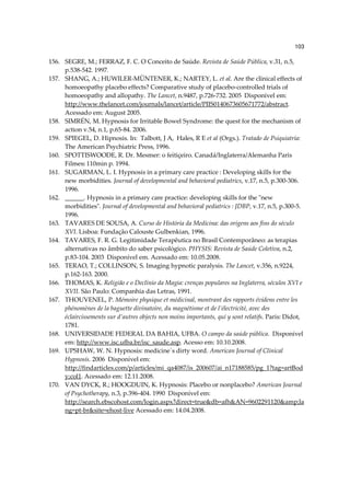 103

156. SEGRE, M.; FERRAZ, F. C. O Conceito de Saúde. Revista de Saúde Pública, v.31, n.5,
     p.538-542. 1997.
157. SHANG, A.; HUWILER-MÜNTENER, K.; NARTEY, L. et al. Are the clinical effects of
     homoeopathy placebo effects? Comparative study of placebo-controlled trials of
     homoeopathy and allopathy. The Lancet, n.9487, p.726-732. 2005 Disponível em:
     http://www.thelancet.com/journals/lancet/article/PIIS0140673605671772/abstract.
     Acessado em: August 2005.
158. SIMRÉN, M. Hypnosis for Irritable Bowel Syndrome: the quest for the mechanism of
     action v.54, n.1, p.65-84. 2006.
159. SPIEGEL, D. Hipnosis. In: Talbott, J A, Hales, R E et al (Orgs.). Tratado de Psiquiatría:
     The American Psychiatric Press, 1996.
160. SPOTTISWOODE, R. Dr. Mesmer: o feitiçeiro. Canadá/Inglaterra/Alemanha Paris
     Filmes: 110min p. 1994.
161. SUGARMAN, L. I. Hypnosis in a primary care practice : Developing skills for the
     new morbidities. Journal of developmental and behavioral pediatrics, v.17, n.5, p.300-306.
     1996.
162. ______. Hypnosis in a primary care practice: developing skills for the "new
     morbidities". Journal of developmental and behavioral pediatrics : JDBP, v.17, n.5, p.300-5.
     1996.
163. TAVARES DE SOUSA, A. Curso de História da Medicina: das origens aos fins do século
     XVI. Lisboa: Fundação Calouste Gulbenkian, 1996.
164. TAVARES, F. R. G. Legitimidade Terapêutica no Brasil Contemporâneo: as terapias
     alternativas no âmbito do saber psicológico. PHYSIS: Revista de Saúde Coletiva, n.2,
     p.83-104. 2003 Disponível em. Acessado em: 10.05.2008.
165. TERAO, T.; COLLINSON, S. Imaging hypnotic paralysis. The Lancet, v.356, n.9224,
     p.162-163. 2000.
166. THOMAS, K. Religião e o Declínio da Magia: crenças populares na Inglaterra, séculos XVI e
     XVII. São Paulo: Companhia das Letras, 1991.
167. THOUVENEL, P. Mémoire physique et médicinal, montrant des rapports évidens entre les
     phénomènes de la baguette divinatoire, du magnétisme et de l’électricité, avec des
     éclaircissements sur d’autres objects non moins importants, qui y sont relatifs. Paris: Didot,
     1781.
168. UNIVERSIDADE FEDERAL DA BAHIA, UFBA. O campo da saúde pública. Disponível
     em: http://www.isc.ufba.br/isc_saude.asp. Acesso em: 10.10.2008.
169. UPSHAW, W. N. Hypnosis: medicine´s dirty word. American Journal of Clinical
     Hypnosis. 2006 Disponível em:
     http://findarticles.com/p/articles/mi_qa4087/is_200607/ai_n17188585/pg_1?tag=artBod
     y;col1. Acessado em: 12.11.2008.
170. VAN DYCK, R.; HOOGDUIN, K. Hypnosis: Placebo or nonplacebo? American Journal
     of Psychotherapy, n.3, p.396-404. 1990 Disponível em:
     http://search.ebscohost.com/login.aspx?direct=true&db=afh&AN=9602291120&amp;la
     ng=pt-br&site=ehost-live Acessado em: 14.04.2008.
 
