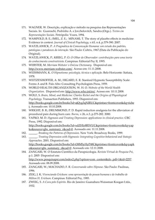 104

171. WAGNER, W. Descrição, explicação e método na pesquisa das Representações
     Sociais. In: Guareschi, Pedrinho A. e Jovchelovitch, Sandra (Orgs.). Textos em
     Representações Sociais. Petrópolis: Vozes, 1994.
172. WAMPOLD, B. E.; IMEL, Z. E.; MINAMI, T. The story of placebo effects in medicine:
     Evidence in context. Journal of Clinical Psychology, v.63, n.4, p.379-390. 2007.
173. WATZLAWICK, P. A Pragmática da Comunicação Humana: um estudo dos padrões,
     patologias e paradoxos da interação. São Paulo: Cultrix, 1967.(Data da Publicação do
     Original).
174. WATZLAWICK, P.; KRIEG, P. O. O Olhar do Observador: contribuições para uma teoria
     do conhecimento construtivista. Campinas: Editorial Psy II, 1995.
175. WEBSTER, M. Merriam Webster´s OnLine Dictionary. Disponível em:
     http://www.merriam-webster.com/. Acesso em: 11.11.2008.
176. WEISSMANN, K. O Hipnotismo: psicologia, técnica e aplicação. Belo Horizonte: Itatiaia,
     1978.
177. WEITZENHOFFER, A. M.; HIGARD, E. R. Stanford Hypnotic Susceptibility Scale:
     Forms A and B. Palo Alto: Consulting Psychologists Press, 1959.
178. WORLD HEALTH ORGANIZATION, W. H. O. Website of the World Health
     Organization. Disponível em: http://www.who.int/en/. Acesso em: 10.11.2008.
179. WOLF, S. Brain, Mind, and Medicine: Charles Richet and the Origins of Physiological
     Psychology. Transaction Publishers, 1993. Disponível em:
     http://books.google.com.br/books?id=ajQyg3qNIRUC&printsec=frontcover&dq=riche
     t. Acessado em: 10.10.2008.
180. WRIGHT, B. R.; DRUMMOND, P. D. Rapid induction analgesia for the alleviation of
     procedural pain during burn care. Burns, v.26, n.3, p.275-282. 2000.
181. YAPKO, M. D. Hypnosis and Treating Depression: applications in clinical practice. CRC
     Press, 1992. Disponível em:
     http://books.google.com.br/books?id=xdZHlz8RSVUC&printsec=frontcover&dq=yap
     ko&source=gbs_summary_r&cad=0. Acessado em: 11.11.2008.
182. ______. Breaking the Patterns of Depression. New York: Broadway Books, 1999.
183. ______. Treating Depression with Hypnosis: Integrating Cognitive-behavioral and Stategic
     Approaches. 2001. Disponível em:
     http://books.google.com.br/books?id=t38MSyHyP48C&printsec=frontcover&dq=yapk
     o&source=gbs_summary_r&cad=0. Acessado em: 12.11.2008.
184. ZANGARI, W. O Estatuto Científico da Parapsicologia. Revista Virtual de Pesquisa Psi,
     p.1. 2005 Disponível em:
     http://www.pesquisapsi.com/index2.php?option=com_content&do_pdf=1&id=2257.
     Acessado em: 08.09.2008.
185. ZANGARI, W.; MACHADO, F. R. Conversando sobre Hipnose. São Paulo: Paulinas,
     1996.
186. ZEIG, J. K. Vivenciando Erickson: uma apresentação da pessoa humana e do trabalho de
     Milton H. Erickson. Campinas: Editorial Psy, 1985.
187. ZWEIG, S. A Cura pelo Espírito. Rio de Janeiro: Guanabara Waissman Koogan Ltda.,
     1932.
 
