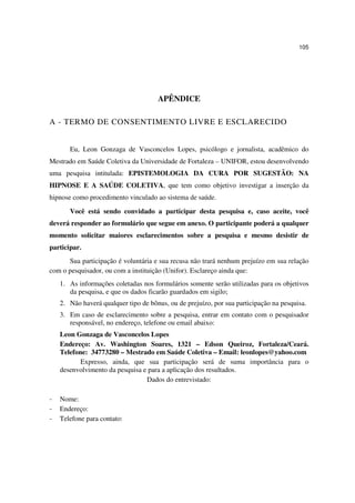 105




                                      APÊNDICE

A - TERMO DE CONSENTIMENTO LIVRE E ESCLARECIDO


       Eu, Leon Gonzaga de Vasconcelos Lopes, psicólogo e jornalista, acadêmico do
Mestrado em Saúde Coletiva da Universidade de Fortaleza – UNIFOR, estou desenvolvendo
uma pesquisa intitulada: EPISTEMOLOGIA DA CURA POR SUGESTÃO: NA
HIPNOSE E A SAÚDE COLETIVA, que tem como objetivo investigar a inserção da
hipnose como procedimento vinculado ao sistema de saúde.

       Você está sendo convidado a participar desta pesquisa e, caso aceite, você
deverá responder ao formulário que segue em anexo. O participante poderá a qualquer
momento solicitar maiores esclarecimentos sobre a pesquisa e mesmo desistir de
participar.
      Sua participação é voluntária e sua recusa não trará nenhum prejuízo em sua relação
com o pesquisador, ou com a instituição (Unifor). Esclareço ainda que:
    1. As informações coletadas nos formulários somente serão utilizadas para os objetivos
       da pesquisa, e que os dados ficarão guardados em sigilo;
    2. Não haverá qualquer tipo de bônus, ou de prejuízo, por sua participação na pesquisa.
    3. Em caso de esclarecimento sobre a pesquisa, entrar em contato com o pesquisador
       responsável, no endereço, telefone ou email abaixo:
    Leon Gonzaga de Vasconcelos Lopes
    Endereço: Av. Washington Soares, 1321 – Edson Queiroz, Fortaleza/Ceará.
    Telefone: 34773280 – Mestrado em Saúde Coletiva – Email: leonlopes@yahoo.com
           Expresso, ainda, que sua participação será de suma importância para o
    desenvolvimento da pesquisa e para a aplicação dos resultados.
                                 Dados do entrevistado:

–   Nome:
–   Endereço:
–   Telefone para contato:
 