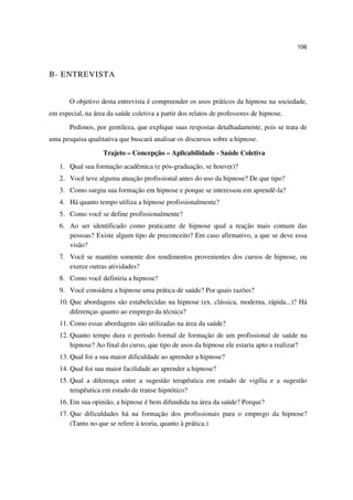 106



B- ENTREVISTA


       O objetivo desta entrevista é compreender os usos práticos da hipnose na sociedade,
em especial, na área da saúde coletiva a partir dos relatos de professores de hipnose.
       Pedimos, por gentileza, que explique suas respostas detalhadamente, pois se trata de
uma pesquisa qualitativa que buscará analisar os discursos sobre a hipnose.

                   Trajeto – Concepção – Aplicabilidade - Saúde Coletiva
   1. Qual sua formação acadêmica (e pós-graduação, se houver)?
   2. Você teve alguma atuação profissional antes do uso da hipnose? De que tipo?
   3. Como surgiu sua formação em hipnose e porque se interessou em aprendê-la?
   4. Há quanto tempo utiliza a hipnose profissionalmente?
   5. Como você se define profissionalmente?
   6. Ao ser identificado como praticante de hipnose qual a reação mais comum das
      pessoas? Existe algum tipo de preconceito? Em caso afirmativo, a que se deve essa
      visão?
   7. Você se mantém somente dos rendimentos provenientes dos cursos de hipnose, ou
      exerce outras atividades?
   8. Como você definiria a hipnose?
   9. Você considera a hipnose uma prática de saúde? Por quais razões?
   10. Que abordagens são estabelecidas na hipnose (ex. clássica, moderna, rápida...)? Há
       diferenças quanto ao emprego da técnica?
   11. Como essas abordagens são utilizadas na área da saúde?
   12. Quanto tempo dura o período formal de formação de um profissional de saúde na
       hipnose? Ao final do curso, que tipo de usos da hipnose ele estaria apto a realizar?
   13. Qual foi a sua maior dificuldade ao aprender a hipnose?
   14. Qual foi sua maior facilidade ao aprender a hipnose?
   15. Qual a diferença entre a sugestão terapêutica em estado de vigília e a sugestão
       terapêutica em estado de transe hipnótico?
   16. Em sua opinião, a hipnose é bem difundida na área da saúde? Porque?
   17. Que dificuldades há na formação dos profissionais para o emprego da hipnose?
       (Tanto no que se refere à teoria, quanto à prática.)
 