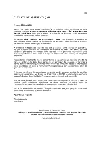 108

C- CARTA DE APRESENTAÇÃO


Prezado FORMADOR

Venho, por meio deste email, convidá-lo(a) a participar como informante de uma
pesquisa intitulada A EPISTEMOLOGIA DA CURA POR SUGESTÃO: A HIPNOSE NA
SAÚDE COLETIVA, que busca avaliar a utilização da Hipnose como ferramenta
terapêutica no campo da Saúde Coletiva.

Me chamo Leon Gonzaga de Vasconcelos Lopes, sou psicólogo e discente do
Mestrado em Saúde Coletiva da Universidade de Fortaleza. Estou iniciando o trabalho
de campo da minha dissertação de mestrado.

A estratégia metodológica proposta para esta pesquisa é uma abordagem qualitativa,
no qual o público alvo são os Formadores em hipnose, no Brasil. Para tanto, optamos
selecionar professores de hipnose, uma vez eles são os principais responsáveis pela
formação profissional nesta área e a hipnose representa uma abordagem em plena
expansão.

Necessitamos inicialmente da sua concordância e esperamos sua resposta em até 72
horas a contar desta data. Caso concorde em participar da pesquisa, enviaremos o
Termo de Consentimento juntamente com o roteiro de entrevista. Todas as informações
serão guardadas em sigilo e nenhuma informação isolada será apresentada, além da
garantia do anonimato.

O formato e o número de perguntas da entrevista são 21 questões abertas. As questões
poderão ser respondidas via Email, via Chat (MSN ou SKIPE) ou via telefone, conforme
sua preferência e disponibilidade. Precisamos que envie qual será sua opção.

Sua participação será muito importante, pois a pesquisa ajudará a difundir o papel da
hipnose como ferramenta terapêutica na Saúde Coletiva, no Brasil, além de
compreender os mecanismos relacionados com suas vantagens e limitações.

Este é um email inicial de contato. Qualquer dúvida em relação à pesquisa poderá ser
solicitada e esclarecida a qualquer momento.

Aguardo sua resposta.

Atenciosamente,
Leon Lopes




                                Leon Gonzaga de Vasconcelos Lopes
    Endereço: Av. Washington Soares, 1321 – Edson Queiroz, Fortaleza/Ceará. Telefone: 34773280 –
                    Mestrado em Saúde Coletiva – Email: leonlopes@yahoo.com

                                   www.comportamento.net
 
