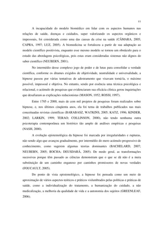 11

         A incapacidade do modelo biomédico em lidar com os aspectos humanos nas
relações de saúde, doenças e cuidados, super valorizando os aspectos orgânicos e
impessoais, foi considerada como uma das causas da crise na saúde (CÂMARA, 2005;
CAPRA, 1997; LUZ, 2005). A biomedicina se fortaleceu a partir de sua adaptação ao
modelo científico positivista, enquanto esse mesmo modelo se tornou um obstáculo para o
estudo das abordagens psicológicas, pois estas eram consideradas sistemas não dignos do
saber científico (NEUBERN, 2001).
         No intermédio desse complexo jogo de poder e de lutas para consolidar a verdade
científica, conforme os ditames exigidos de objetividade, neutralidade e universalidade, a
hipnose passou por várias tentativas de adestramento que visavam torná-la, o máximo
possível, impessoal e objetiva. No entanto, sendo por essência uma técnica psicológica e
relacional, o acúmulo de pesquisas que evidenciaram sua eficácia clínica gerou inquietações
que desafiaram as explicações reducionistas (MASON, 1952; ROSSI, 1997).
         Entre 1785 e 2000, mais de cem mil projetos de pesquisas foram realizados sobre
hipnose, e, nos últimos cinqüenta anos, ela foi tema de trabalhos publicados nas mais
conceituadas revistas científicas (BARABASZ, WATKINS, 2005; KATZ, 1996; KINDER,
2002; LARKIN, 1999; TERAO; COLLINSON, 2000), não tendo nenhuma outra
psicoterapia contemporânea um histórico tão amplo de análises empíricas e pesquisas
(NASH, 2000).
         A evolução epistemológica da hipnose foi marcada por irregularidades e rupturas,
não sendo algo que avançou gradualmente, por intermédio do mero acúmulo progressivo de
conhecimento, como sugerem algumas teorias dominantes (BACHELARD, 2007;
NEUBERN, 2005; ROCHA; DEUSDARÁ, 2005). De modo geral, as transformações
sucessivas porque têm passado as ciências demonstram que o que se dá não é a mera
substituição de um caminho enganoso por caminhos promissores de novas verdades
(FOUCAULT, 2005).
         Do ponto de vista epistemológico, a hipnose foi pensada como um meio de
aproximação de vários aspectos teóricos e práticos vislumbrados pelas políticas e práticas de
saúde, como a individualização do tratamento, a humanização do cuidado, a não
medicalização, a melhoria da qualidade de vida e a autonomia dos sujeitos (GREENLEAF,
2006).
 