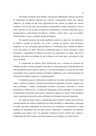 12

       No primeiro momento deste trabalho, uma pesquisa bibliográfica esboçou o processo
de legitimação da hipnose, marcado por conflitos e perseguições contra seus aspectos
subjetivos, na medida em que esses representavam uma afronta ao projeto das ciências
modernas. Essa revisão crítica inicial ajudou a compreender as origens da hipnose e de seus
mitos, advindos de um passado associado ao curandeirismo e conceitos distorcidos que se
incorporaram às representações da hipnose, fazendo-a oscilar entre o que ela significa
cientificamente e o que a sociedade entende por hipnose.
       No segundo momento, um estudo qualitativo analisou os relatos de sete professores
de hipnose, tratando de questões, tais como, a função da hipnose como ferramenta
terapêutica, as suas concepções epistemológicas e os obstáculos para a difusão da hipnose
como uma prática em saúde. Buscou-se compreender quais os fatores impedem a maior
divulgação e aprendizado da hipnose por parte dos profissionais de saúde, além de se
perseguir uma teoria da utilidade do uso da hipnose como meio para a promoção do bem
estar e da saúde.
       A compreensão da hipnose pelos profissionais que a exercem foi marcada por
influência de duas vertentes principais: uma clínica e instrumental, que é mais difundida e há
uma predominância dos aspectos técnicos; e outra psicoterapêutica, em que há uma maior
preocupação com os aspectos humanos da relação terapêutica e com o desenvolvimento de
estratégias psicológicas cognitivas e comportamentais.
       Considerou-se que os profissionais assumem que há ainda um predomínio da visão
mítica e mística da hipnose, sobretudo proveniente da população em geral, enquanto que
entre psicólogos e médicos predominam restrições conceituais associadas às teorias
psicanalíticas e behavioristas. A carência de bibliografia de boa qualidade e de treinadores
cientificamente capacitados para ensinar e pesquisar a hipnose no Brasil, foram apontados
como os principais responsáveis pelas deficiências na formação nesta área terapêutica.
       No campo da saúde coletiva, a hipnoterapia parece oferecer soluções para minimizar
o distanciamento nas relações terapêuticas do modelo biomédico e implementar a promoção
da saúde, seja pela incorporação de suas técnicas aos tratamentos convencionais, ou pela
mudança de mentalidade que ela pode exercer, destacando a importância da influencia
psicológica que muitas vezes são ignorados. Sugerem-se novos estudos para ampliar a
compreensão de outras variáveis que relacionadas ao uso da hipnose na saúde coletiva.
 