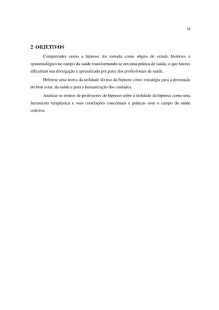 13




2 OBJETIVOS
       Compreender como a hipnose foi tomada como objeto de estudo histórico e
epistemológico no campo da saúde transformando-se em uma prática de saúde, e que fatores
dificultam sua divulgação e aprendizado por parte dos profissionais de saúde.
       Delinear uma teoria da utilidade do uso da hipnose como estratégia para a promoção
do bem estar, da saúde e para a humanização dos cuidados.
       Analisar os relatos de professores de hipnose sobre a utilidade da hipnose como uma
ferramenta terapêutica e suas correlações conceituais e práticas com o campo da saúde
coletiva.
 