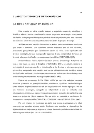 14

3 ASPECTOS TEÓRICOS E METODOLÓGICOS


3.1 TIPO E NATUREZA DA PESQUISA


       Esta pesquisa se inicia visando levantar as principais concepções científicas e
históricas sobre o contexto e as circunstâncias que prepararam o terreno para o surgimento
da hipnose. Essa pesquisa bibliográfica pretende traçar um panorama geral para a escolha
das técnicas a serem utilizadas na coleta e análise dos dados da pesquisa de campo.
       As hipóteses neste trabalho afirmam que as pessoas procuram entender o mundo em
que vivem e trabalham. Elas constroem sentidos subjetivos para as suas vivências,
direcionadas principalmente para determinados objetos ou coisas. Esses significados são
diversos e múltiplos, levando o pesquisador à procura de uma complexidade de visões, ao
invés de reduzir os significados em poucas categorias e idéias (CRESWELL, 2007).
       Inicialmente esta revisão pretendia descrever apenas a epistemologia da hipnose, ou
seja, o seu trajeto de saber à disciplina (FOUCAULT, 2005), no entanto, sentiu-se a
necessidade de apresentar uma breve historiografia, a fim de situar o leitor com as novas
perspectivas apresentadas neste trabalho, uma vez que a hipnose se tornou um objeto repleto
de significados múltiplos e de distorções conceituais que muitas vezes foram incorporadas
acriticamente por outras teorias psicológicas (NEUBERN, 2005).
       Parte-se do pressuposto de Faé (2004, p.410) “de que toda sociedade engendra
discursos, porém tem sua produção controlada, selecionada, organizada e redistribuída por
certos números de procedimentos que têm por função evitar seus poderes e perigos”. Por ser
um fenômeno psicológico, carregado de subjetividade e que se confundia com
obscurantismos religiosos, a hipnose representou em muitos momentos de sua história uma
ameaça ao projeto da ciência moderna, fato que pode ter conduzido a movimentos de
desacreditá-la e marginalizá-la (CHERTOK; STENGERS, 1990; NEUBERN, 2001, 2006).
       Por isso, optamos por reconstruir, em parte, essa história e acrescentar novo olhar
emergente que questiona algumas teorias dominantes que assumiam a epistemologia da
hipnose como um mero avançar progressivo e linear da ciência, partindo de obscuridade de
teorias leigas e místicas para a luz da razão científica.
 