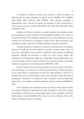 15

         A variedade de evidências científicas que confirmam a eficácia da hipnose em
diferentes áreas da saúde, acumuladas nos últimos 50 anos (BADRA, 1987; BARBER,
2000; NASH, 2000; OAKLEY, 2006; SPIEGEL, 1996) embasam, atualmente, o
questionamento sobre ceticismos do passado, que poderiam ser fruto de preconceitos e
outros interesses que não o científico (NEUBERN, 2001, 2004, 2005, 2006, 2007, 2008d;
O´HANLON, 1994) .
         Seguindo essa linha de raciocínio, no segundo momento deste trabalho, partimos
para uma pesquisa de campo, subsidiada por uma abordagem qualitativa, uma vez que esta
se enquadra no propósito de trabalharmos diretamente com os nossos informantes, buscando
reconhecer nas suas narrativas as concepções e opiniões sobre o objeto investigado, o qual
não poderia ser obtido a partir de um trabalho de abordagem unicamente quantitativa.
         A pesquisa qualitativa se fundamenta ao máximo nas percepções que os participantes
possuem da situação que está sendo estudada. As questões se tornam amplas e gerais, de
forma que os participantes possam construir o significado de uma situação, um significado
tipicamente elaborado em discussões ou relação com outras pessoas. Quanto mais
abrangente for o questionamento, melhor, pois o pesquisador registra cuidadosamente o que
as pessoas relatam, ou observa o que elas fazem em seu ambiente. Em geral, esses sentidos
subjetivos são negociados social e historicamente (CRESWELL, 2007).
         Em outras palavras, eles não só ficam marcados nas pessoas, mas são constituídos a
partir de interações com outras pessoas e através de regras históricas e culturais que operam
em suas vidas. Portanto, os pesquisadores construtivistas sempre abordam os “processos” de
interação entre as pessoas. O pesquisador reconhece que a sua própria subjetividade influi na
interpretação e "posiciona-se" na pesquisa de modo a reconhecer como sua interpretação
segue a partir de suas próprias experiências individuais, culturais e históricas (CRESWELL,
2007).
         Como conseqüência das interpretações dentro do campo da saúde, pode-se estender
essa categoria à dimensão do adoecimento, da saúde, da terapêutica, e das visões de mundo
que informam ao indivíduo tanto suas ações práticas quanto as suas concepções a respeito do
binômio doença e saúde (WAGNER, 1994). Assim, de acordo com Minayo (1992, p.196),
algumas conseqüências podem ser apontadas:
 
