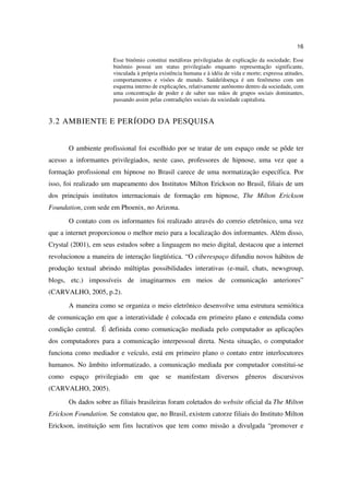 16

                       Esse binômio constitui metáforas privilegiadas de explicação da sociedade; Esse
                       binômio possui um status privilegiado enquanto representação significante,
                       vinculada à própria existência humana e à idéia de vida e morte; expressa atitudes,
                       comportamentos e visões de mundo. Saúde/doença é um fenômeno com um
                       esquema interno de explicações, relativamente autônomo dentro da sociedade, com
                       uma concentração de poder e de saber nas mãos de grupos sociais dominantes,
                       passando assim pelas contradições sociais da sociedade capitalista.


3.2 AMBIENTE E PERÍODO DA PESQUISA


       O ambiente profissional foi escolhido por se tratar de um espaço onde se pôde ter
acesso a informantes privilegiados, neste caso, professores de hipnose, uma vez que a
formação profissional em hipnose no Brasil carece de uma normatização específica. Por
isso, foi realizado um mapeamento dos Institutos Milton Erickson no Brasil, filiais de um
dos principais institutos internacionais de formação em hipnose, The Milton Erickson
Foundation, com sede em Phoenix, no Arizona.
       O contato com os informantes foi realizado através do correio eletrônico, uma vez
que a internet proporcionou o melhor meio para a localização dos informantes. Além disso,
Crystal (2001), em seus estudos sobre a linguagem no meio digital, destacou que a internet
revolucionou a maneira de interação lingüística. “O ciberespaço difundiu novos hábitos de
produção textual abrindo múltiplas possibilidades interativas (e-mail, chats, newsgroup,
blogs, etc.) impossíveis de imaginarmos em meios de comunicação anteriores”
(CARVALHO, 2005, p.2).
       A maneira como se organiza o meio eletrônico desenvolve uma estrutura semiótica
de comunicação em que a interatividade é colocada em primeiro plano e entendida como
condição central. É definida como comunicação mediada pelo computador as aplicações
dos computadores para a comunicação interpessoal direta. Nesta situação, o computador
funciona como mediador e veículo, está em primeiro plano o contato entre interlocutores
humanos. No âmbito informatizado, a comunicação mediada por computador constitui-se
como espaço privilegiado em que se manifestam diversos gêneros discursivos
(CARVALHO, 2005).
       Os dados sobre as filiais brasileiras foram coletados do website oficial da The Milton
Erickson Foundation. Se constatou que, no Brasil, existem catorze filiais do Instituto Milton
Erickson, instituição sem fins lucrativos que tem como missão a divulgada “promover e
 
