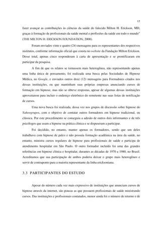 17

fazer avançar as contribuições às ciências da saúde do falecido Milton H. Erickson, MD,
graças à formação de profissionais da saúde mental e profissões da saúde em todo o mundo”
(THE MILTON H. ERICKSON FOUNDATION, 2008).

       Foram enviados vinte e quatro (24) mensagens para os representantes dos respectivos
institutos, conforme informação oficial que consta no website da Fundação Milton Erickson.
Desse total, apenas cinco responderam à carta de apresentação e se prontificaram em
participar da pesquisa.
       A fim de que os relatos se tornassem mais heterogênea, não representando apenas
uma linha única de pensamento, foi realizada uma busca pelas Sociedades de Hipnose
Médica, no Google, e enviados outros doze (12) mensagens para Formadores citados nos
dessas instituições, ou que mantinham suas próprias empresas anunciando cursos de
formação em hipnose, mas não se obteve respostas, apesar de algumas dessas instituições
aproveitarem para incluir o endereço eletrônico do remetente nas suas listas de notificação
de cursos.
       Uma nova busca foi realizada, dessa vez nos grupos de discussão sobre hipnose do
Yahoogrupos, com o objetivo de contatar outros formadores em hipnose tradicional, ou
clássica. Por este procedimento se conseguiu a adesão de outros dois informantes e de três
psicólogos que usam a hipnose na prática clínica e se dispuseram a participar.
       Foi decidido, no entanto, manter apenas os formadores, sendo que um deles
trabalhava com hipnose de palco e não possuía formação acadêmica na área da saúde, no
entanto, ministra cursos regulares de hipnose para profissionais de saúde e participa de
atendimento hospitalar em São Paulo. O outro formador incluído foi uma das grandes
referências em hipnose clínica e hospitalar, durantes as décadas de 1970 a 1980, no Brasil.
Acreditamos que sua participação de ambos poderia deixar o grupo mais heterogêneo e
servir de contraponto para a maioria representante da linha ericksoniana.


3.3 PARTICIPANTES DO ESTUDO


       Apesar do número cada vez mais expressivo de instituições que anunciam cursos de
hipnose através da internet, são poucas as que possuem profissionais de saúde ministrando
cursos. Das instituições e profissionais contatados, menor ainda foi o número de retorno e de
 