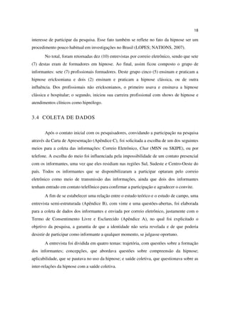 18

interesse de participar da pesquisa. Esse fato também se reflete no fato da hipnose ser um
procedimento pouco habitual em investigações no Brasil (LOPES; NATIONS, 2007).
       No total, foram retornadas dez (10) entrevistas por correio eletrônico, sendo que sete
(7) destas eram de formadores em hipnose. Ao final, assim ficou composto o grupo de
informantes: sete (7) profissionais formadores. Deste grupo cinco (5) ensinam e praticam a
hipnose ericksoniana e dois (2) ensinam e praticam a hipnose clássica, ou de outra
influência. Dos profissionais não ericksonianos, o primeiro usava e ensinava a hipnose
clássica e hospitalar; o segundo, iniciou sua carreira profissional com shows de hipnose e
atendimentos clínicos como hipnólogo.


3.4 COLETA DE DADOS

       Após o contato inicial com os pesquisadores, convidando a participação na pesquisa
através da Carta de Apresentação (Apêndice C), foi solicitada a escolha de um dos seguintes
meios para a coleta das informações: Correio Eletrônico, Chat (MSN ou SKIPE), ou por
telefone. A escolha do meio foi influenciada pela impossibilidade de um contato presencial
com os informantes, uma vez que eles residiam nas regiões Sul, Sudeste e Centro-Oeste do
país. Todos os informantes que se disponibilizaram a participar optaram pelo correio
eletrônico como meio de transmissão das informações, ainda que dois dos informantes
tenham entrado em contato telefônico para confirmar a participação e agradecer o convite.
       A fim de se estabelecer uma relação entre o estudo teórico e o estudo de campo, uma
entrevista semi-estruturada (Apêndice B), com vinte e uma questões-abertas, foi elaborada
para a coleta de dados dos informantes e enviada por correio eletrônico, justamente com o
Termo de Consentimento Livre e Esclarecido (Apêndice A), no qual foi explicitado o
objetivo da pesquisa, a garantia de que a identidade não seria revelada e de que poderia
desistir de participar como informante a qualquer momento, se julgasse oportuno.
       A entrevista foi dividida em quatro temas: trajetória, com questões sobre a formação
dos informantes; concepções, que abordava questões sobre compreensão da hipnose;
aplicabilidade, que se pautava no uso da hipnose; e saúde coletiva, que questionava sobre as
inter-relações da hipnose com a saúde coletiva.
 