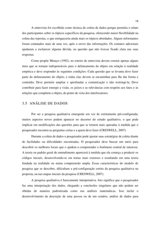 19

       A entrevista foi escolhida como técnica de coleta de dados porque permitia o relato
dos participantes sobre os tópicos específicos da pesquisa, oferecendo maior flexibilidade na
coleta das repostas, o que enriqueceria ainda mais os tópicos abordados. Alguns informantes
foram contatados mais de uma vez, após o envio das informações. Os contatos adicionais
ajudaram a esclarecer alguma dúvida, ou questão que não tivesse ficado clara nas suas
respostas.
       Como propõe Minayo (1992), no roteiro de entrevista devem constar apenas alguns
itens que se tornam indispensáveis para o delineamento do objeto em relação à realidade
empírica e deve responder às seguintes condições: Cada questão que se levanta deve fazer
parte do delineamento do objeto, e todas elas devem se encaminhar para lhe dar forma e
conteúdo; Deve permitir ampliar e aprofundar a comunicação e não restringi-la; Deve
contribuir para fazer emergir a visão, os juízos e as relevâncias com respeito aos fatos e às
relações que compõem o objeto, do ponto de vista dos interlocutores.


3.5 ANÁLISE DE DADOS

       Por ser a pesquisa qualitativa emergente em vez de estritamente pré-configurada,
muitos aspectos novos podem aparecer no decorrer do estudo qualitativo, o que pode
implicar em modificações das questões para que se tornem mais apuradas à medida que o
pesquisador encontra as perguntas certas e a quem deve fazer (CRESWELL, 2007).
       Durante a coleta de dados o pesquisador pode ajustar suas estratégias de coleta diante
de facilidades ou dificuldades encontradas. O pesquisador deve buscar um meio para
descobrir os melhores locais que o ajudem a compreender o fenômeno central de interesse.
A teoria ou padrão geral de entendimento aparecerá à medida que ela começa a produzir os
códigos iniciais, desenvolvendo-se em temas mais extensos e resultando em uma teoria
fundada na realidade ou numa compreensão ampla. Essas características do modelo de
pesquisa que se descobre, dificultam a pré-configuração estrita da pesquisa qualitativa na
proposta, ou nas etapas iniciais da pesquisa (CRESWELL, 2007).
       A pesquisa qualitativa é basicamente interpretativa. Isto significa que o pesquisador
faz uma interpretação dos dados, chegando a conclusões singulares que não podem ser
obtidas de maneira padronizada como nas análises matemáticas. Isso inclui o
desenvolvimento da descrição de uma pessoa ou de um cenário, análise de dados para
 