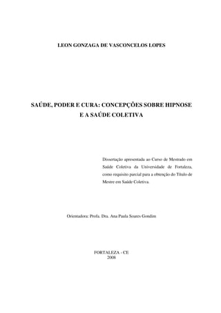 LEON GONZAGA DE VASCONCELOS LOPES




SAÚDE, PODER E CURA: CONCEPÇÕES SOBRE HIPNOSE
                E A SAÚDE COLETIVA




                             Dissertação apresentada ao Curso de Mestrado em
                             Saúde Coletiva da Universidade de Fortaleza,
                             como requisito parcial para a obtenção do Título de
                             Mestre em Saúde Coletiva.




          Orientadora: Profa. Dra. Ana Paula Soares Gondim




                        FORTALEZA - CE
                             2008
 