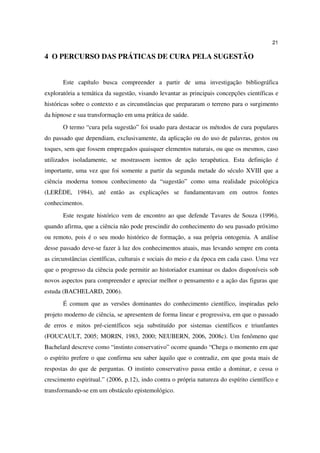 21

4 O PERCURSO DAS PRÁTICAS DE CURA PELA SUGESTÃO


       Este capítulo busca compreender a partir de uma investigação bibliográfica
exploratória a temática da sugestão, visando levantar as principais concepções científicas e
históricas sobre o contexto e as circunstâncias que prepararam o terreno para o surgimento
da hipnose e sua transformação em uma prática de saúde.
       O termo “cura pela sugestão” foi usado para destacar os métodos de cura populares
do passado que dependiam, exclusivamente, da aplicação ou do uso de palavras, gestos ou
toques, sem que fossem empregados quaisquer elementos naturais, ou que os mesmos, caso
utilizados isoladamente, se mostrassem isentos de ação terapêutica. Esta definição é
importante, uma vez que foi somente a partir da segunda metade do século XVIII que a
ciência moderna tomou conhecimento da “sugestão” como uma realidade psicológica
(LERÈDE, 1984), até então as explicações se fundamentavam em outros fontes
conhecimentos.
       Este resgate histórico vem de encontro ao que defende Tavares de Souza (1996),
quando afirma, que a ciência não pode prescindir do conhecimento do seu passado próximo
ou remoto, pois é o seu modo histórico de formação, a sua própria ontogenia. A análise
desse passado deve-se fazer à luz dos conhecimentos atuais, mas levando sempre em conta
as circunstâncias científicas, culturais e sociais do meio e da época em cada caso. Uma vez
que o progresso da ciência pode permitir ao historiador examinar os dados disponíveis sob
novos aspectos para compreender e apreciar melhor o pensamento e a ação das figuras que
estuda (BACHELARD, 2006).
       É comum que as versões dominantes do conhecimento científico, inspiradas pelo
projeto moderno de ciência, se apresentem de forma linear e progressiva, em que o passado
de erros e mitos pré-científicos seja substituído por sistemas científicos e triunfantes
(FOUCAULT, 2005; MORIN, 1983, 2000; NEUBERN, 2006, 2008c). Um fenômeno que
Bachelard descreve como “instinto conservativo” ocorre quando “Chega o momento em que
o espírito prefere o que confirma seu saber àquilo que o contradiz, em que gosta mais de
respostas do que de perguntas. O instinto conservativo passa então a dominar, e cessa o
crescimento espiritual.” (2006, p.12), indo contra o própria natureza do espírito científico e
transformando-se em um obstáculo epistemológico.
 