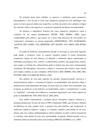 22

         Na primeira parte deste trabalho, se descreve o problema numa perspectiva
historiográfica, a fim de que se torne mais inteligível, partindo de uma abordagem mais
geral, no início, para um objeto mais específico, no final, de acordo com a própria evolução
dos conceitos sobre a cura sugestiva, e o posterior surgimento da hipnose na modernidade.
         Ao destacar a importância histórica das curas sugestivas, pretende-se expor a
existência de um espaço paradigmático (KUHN, 2006; MORIN, 2000), pouco
compreendido pela ciência e que parece ser o local onde processos de cura podem ser
“otimizados”, facilitados, ou mesmo despertados (GREENFIELD, 1987; GUIMARÃES;
AVEZUM, 2007; JAMES, 1902; KRIPPNER, 2007; MASON, 1952; OKEN, 2008; ROSSI,
1997).
         O estudo da medicina, principalmente quando se investiga as curas pela sugestão,
pode ajudar a esclarecer como os aspectos humanos podem se tornar ferramentas
terapêuticas capazes de cura doenças, ou diminuir o sofrimento apenas aprimorando as
habilidades psicológicas. Pois, embora o conhecimento científico seja progressista, todavia,
nem sempre a evolução dos conhecimentos pode se traduzir por uma curva continuamente
ascendente. Há interrupções, retrocessos, colapsos e recomeços que tornam o mais recente
nem sempre o melhor, ou mais verdadeiro (FOUCAULT, 2005; MORIN, 1983, 2000, 2002;
PUTTINI, 2008; TAVARES DE SOUSA, 1996).
         Das práticas de cura pela sugestão do passado, progressivamente, iniciou-se o
desenvolvimento prático e conceitual da hipnose na modernidade. Este percurso reflete a
dinâmica busca pela delimitação do espaço de intervenção nos corpos como monopólio, seja
da Igreja, no medieval, ou da medicina, na modernidade, contra o “curandeirismo” e contra
os “charlatões”, colocando em evidência as constantes negociações com várias espécies de
poder (CAMARGO JR, 1995; FOUCAULT, 2000, 2004).
         Para melhor contextualizar a evolução dessas concepções médicas, utilizou-se a
distinção proposta por Tavares de Sousa (1996) e Bachelard (2006), que dividem a História
da Medicina em duas grandes fases: a primeira fase pré-científica, que compreende as
medicinas: empírica, religiosa e mágica; e a segunda, científica, proveniente de um novo
pensar, uma nova cultura, fundamentada na ciência moderna, na qual a ciência mecanicista
se constitui como núcleo de uma nova racionalidade, rompendo, definitivamente, com as
estruturas medievais baseadas numa razão teológica (BRAGA; GUERRA et al., 2005).
 