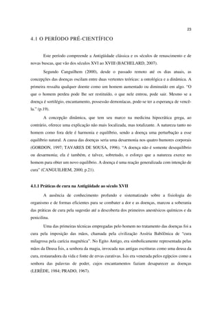 23

4.1 O PERÍODO PRÉ-CIENTÍFICO


        Este período compreende a Antigüidade clássica e os séculos de renascimento e de
novas buscas, que vão dos séculos XVI ao XVIII (BACHELARD, 2007).
        Segundo Canguilhem (2000), desde o passado remoto até os dias atuais, as
concepções das doenças oscilam entre duas vertentes teóricas: a ontológica e a dinâmica. A
primeira ressalta qualquer doente como um homem aumentado ou diminuído em algo. “O
que o homem perdeu pode lhe ser restituído, o que nele entrou, pode sair. Mesmo se a
doença é sortilégio, encantamento, possessão demoníacas, pode-se ter a esperança de vencê-
la.” (p.19).
        A concepção dinâmica, que tem seu marco na medicina hipocrática grega, ao
contrário, oferece uma explicação não mais localizada, mas totalizante. A natureza tanto no
homem como fora dele é harmonia e equilíbrio, sendo a doença uma perturbação a esse
equilíbrio natural. A causa das doenças seria uma desarmonia nos quatro humores corporais
(GORDON, 1997; TAVARES DE SOUSA, 1996). “A doença não é somente desequilíbrio
ou desarmonia; ela é também, e talvez, sobretudo, o esforço que a natureza exerce no
homem para obter um novo equilíbrio. A doença é uma reação generalizada com intenção de
cura” (CANGUILHEM, 2000, p.21).


4.1.1 Práticas de cura na Antigüidade ao século XVII

        A ausência de conhecimento profundo e sistematizado sobre a fisiologia do
organismo e de formas eficientes para se combater a dor e as doenças, marcou a soberania
das práticas de cura pela sugestão até a descoberta dos primeiros anestésicos químicos e da
penicilina.
        Uma das primeiras técnicas empregadas pelo homem no tratamento das doenças foi a
cura pela imposição das mãos, chamada pela civilização Assíria Babilônica de “cura
milagrosa pela carícia magnética”. No Egito Antigo, era simbolicamente representada pelas
mãos da Deusa Ísis, a senhora da magia, invocada nas antigas escrituras como uma deusa da
cura, restauradora da vida e fonte de ervas curativas. Ísis era venerada pelos egípcios como a
senhora das palavras de poder, cujos encantamentos faziam desaparecer as doenças
(LERÈDE, 1984; PRADO, 1967).
 