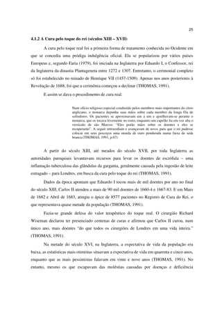 25

4.1.2 A Cura pelo toque do rei (séculos XIII – XVII)

       A cura pelo toque real foi a primeira forma de tratamento conhecida no Ocidente em
que se concedia uma pródiga indulgência oficial. Ela se popularizou por vários países
Europeus e, segundo Faria (1979), foi iniciada na Inglaterra por Eduardo I, o Confessor, rei
da Inglaterra da dinastia Plantageneta entre 1272 e 1307. Entretanto, o cerimonial completo
só foi estabelecido no reinado de Henrique VII (1457-1509). Apenas nos anos posteriores à
Revolução de 1688, foi que a cerimônia começou a declinar (THOMAS, 1991).
       E assim se dava o procedimento de cura real:


                       Num ofício religioso especial conduzido pelos membros mais importantes do clero
                       anglicano, o monarca depunha suas mãos sobre cada membro da longa fila de
                       sofredores. Os pacientes se aproximavam um a um e ajoelhavam-se perante o
                       monarca, que os tocava levemente no rosto, enquanto um capelão lia em voz alta o
                       versículo de são Marcos: “Eles porão mãos sobre os doentes e eles se
                       recuperarão”. A seguir retrocediam e avançavam de novo, para que o rei pudesse
                       colocar em seus pescoços uma moeda de ouro pendurada numa faixa de seda
                       branca (THOMAS, 1991, p.67)


       A partir do século XIII, até meados do século XVII, por toda Inglaterra as
autoridades paroquiais levantavam recursos para levar os doentes de escrófula – uma
inflamação tuberculosa das glândulas da garganta, geralmente causada pela ingestão de leite
estragado – para Londres, em busca da cura pelo toque do rei (THOMAS, 1991).
       Dados da época apontam que Eduardo I tocou mais de mil doentes por ano no final
do século XIII, Carlos II atendeu a mais de 90 mil doentes de 1660-4 e 1667-83. E em Maio
de 1682 e Abril de 1683, atingiu o ápice de 8577 pacientes no Registro de Cura do Rei, o
que representava quase metade da população (THOMAS, 1991).
       Fazia-se grande defesa do valor terapêutico do toque real. O cirurgião Richard
Wiseman declarou ter presenciado centenas de curas e afirmou que Carlos II curou, num
único ano, mais doentes “do que todos os cirurgiões de Londres em uma vida inteira.”
(THOMAS, 1991).
       Na metade do século XVI, na Inglaterra, a expectativa de vida da população era
baixa, as estatísticas mais otimistas situavam a expectativa de vida em quarenta e cinco anos,
enquanto que as mais pessimistas falavam em vinte e nove anos (THOMAS, 1991). No
entanto, mesmo os que escapavam das moléstias causadas por doenças e deficiência
 