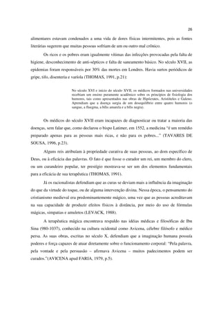 26

alimentares estavam condenados a uma vida de dores físicas intermitentes, pois as fontes
literárias sugerem que muitas pessoas sofriam de um ou outro mal crônico.
       Os ricos e os pobres eram igualmente vítimas das infecções provocadas pela falta de
higiene, desconhecimento de anti-sépticos e falta de saneamento básico. No século XVII, as
epidemias foram responsáveis por 30% das mortes em Londres. Havia surtos periódicos de
gripe, tifo, disenteria e varíola (THOMAS, 1991, p.21):


                       No século XVI e início do século XVII, os médicos formados nas universidades
                       recebiam um ensino puramente acadêmico sobre os princípios de fisiologia dos
                       humores, tais como apresentados nas obras de Hipócrates, Aristóteles e Galeno.
                       Aprendiam que a doença surgia de um desequilíbrio entre quatro humores (o
                       sangue, a fluegma, a bílis amarela e a bílis negra).


       Os médicos do século XVII eram incapazes de diagnosticar ou tratar a maioria das
doenças, sem falar que, como declarou o bispo Latimer, em 1552, a medicina “é um remédio
preparado apenas para as pessoas mais ricas, e não para os pobres...” (TAVARES DE
SOUSA, 1996, p.23).
       Alguns reis atribuíam à propriedade curativa de suas pessoas, ao dom específico de
Deus, ou à eficácia das palavras. O fato é que fosse o curador um rei, um membro do clero,
ou um curandeiro popular, ter prestígio mostrava-se ser um dos elementos fundamentais
para a eficácia de sua terapêutica (THOMAS, 1991).
       Já os racionalistas defendiam que as curas se deviam mais a influência da imaginação
do que da virtude do toque, ou de alguma intervenção divina. Nessa época, o pensamento do
cristianismo medieval era predominantemente mágico, uma vez que as pessoas acreditavam
na sua capacidade de produzir efeitos físicos à distância, por meio do uso de fórmulas
mágicas, simpatias e amuletos (LEVACK, 1988).
       A terapêutica mágica encontrava respaldo nas idéias médicas e filosóficas de Ibn
Sina (980-1037), conhecido na cultura ocidental como Avicena, célebre filósofo e médico
persa. As suas obras, escritas no século X, defendiam que a imaginação humana possuía
poderes e força capazes de atuar diretamente sobre o funcionamento corporal: “Pela palavra,
pela vontade e pela persuasão – afirmava Avicena – muitos padecimentos podem ser
curados.”(AVICENA apud FARIA, 1979, p.5).
 