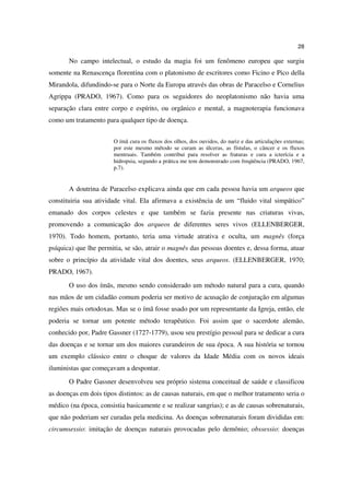 28

       No campo intelectual, o estudo da magia foi um fenômeno europeu que surgiu
somente na Renascença florentina com o platonismo de escritores como Ficino e Pico della
Mirandola, difundindo-se para o Norte da Europa através das obras de Paracelso e Cornelius
Agrippa (PRADO, 1967). Como para os seguidores do neoplatonismo não havia uma
separação clara entre corpo e espírito, ou orgânico e mental, a magnoterapia funcionava
como um tratamento para qualquer tipo de doença.


                       O ímã cura os fluxos dos olhos, dos ouvidos, do nariz e das articulações externas;
                       por este mesmo método se curam as úlceras, as fístulas, o câncer e os fluxos
                       mentruais. Também contribui para resolver as fraturas e cura a icterícia e a
                       hidropsia, segundo a prática me tem demonstrado com freqüência (PRADO, 1967,
                       p.7).


       A doutrina de Paracelso explicava ainda que em cada pessoa havia um arqueos que
constituiria sua atividade vital. Ela afirmava a existência de um “fluido vital simpático”
emanado dos corpos celestes e que também se fazia presente nas criaturas vivas,
promovendo a comunicação dos arqueos de diferentes seres vivos (ELLENBERGER,
1970). Todo homem, portanto, teria uma virtude atrativa e oculta, um magnês (força
psíquica) que lhe permitia, se são, atrair o magnês das pessoas doentes e, dessa forma, atuar
sobre o princípio da atividade vital dos doentes, seus arqueos. (ELLENBERGER, 1970;
PRADO, 1967).
       O uso dos ímãs, mesmo sendo considerado um método natural para a cura, quando
nas mãos de um cidadão comum poderia ser motivo de acusação de conjuração em algumas
regiões mais ortodoxas. Mas se o ímã fosse usado por um representante da Igreja, então, ele
poderia se tornar um potente método terapêutico. Foi assim que o sacerdote alemão,
conhecido por, Padre Gassner (1727-1779), usou seu prestígio pessoal para se dedicar a cura
das doenças e se tornar um dos maiores curandeiros de sua época. A sua história se tornou
um exemplo clássico entre o choque de valores da Idade Média com os novos ideais
iluministas que começavam a despontar.
       O Padre Gassner desenvolveu seu próprio sistema conceitual de saúde e classificou
as doenças em dois tipos distintos: as de causas naturais, em que o melhor tratamento seria o
médico (na época, consistia basicamente e se realizar sangrias); e as de causas sobrenaturais,
que não poderiam ser curadas pela medicina. As doenças sobrenaturais foram divididas em:
circumsessio: imitação de doenças naturais provocadas pelo demônio; obssessio: doenças
 
