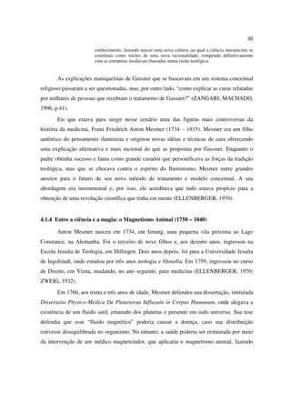 30

                       conhecimento, fazendo nascer uma nova cultura, na qual a ciência mecanicista se
                       constituía como núcleo de uma nova racionalidade, rompendo definitivamente
                       com as estruturas medievais baseadas numa razão teológica.


       As explicações maniqueístas de Gassner que se baseavam em um sistema conceitual
religioso passaram a ser questionadas, mas, por outro lado, “como explicar as curas relatadas
por milhares de pessoas que recebiam o tratamento de Gassner?” (ZANGARI; MACHADO,
1996, p.41).
       Eis que estava para surgir nesse cenário uma das figuras mais controversas da
história da medicina, Franz Friedrich Anton Mesmer (1734 – 1815). Mesmer era um filho
autêntico do pensamento iluminista e originou novas idéias e técnicas de cura oferecendo
uma explicação alternativa e mais racional do que as propostas por Gassner. Enquanto o
padre obtinha sucesso e fama como grande curador que personificava as forças da tradição
teológica, mas que se chocava contra o espírito do Iluminismo, Mesmer nutre grandes
anseios para o futuro de seu novo método de tratamento e modelo conceitual. A sua
abordagem era instrumental e, por isso, ele acreditava que tudo estava propício para a
obtenção de uma revolução científica que tinha em mente (ELLENBERGER, 1970).


4.1.4 Entre a ciência e a magia: o Magnetismo Animal (1750 – 1840)

       Anton Mesmer nasceu em 1734, em Iznang, uma pequena vila próxima ao Lago
Constance, na Alemanha. Foi o terceiro de nove filhos e, aos dezoito anos, ingressou na
Escola Jesuíta de Teologia, em Dillingen. Dois anos depois, foi para a Universidade Jesuíta
de Ingolstadt, onde estudou por três anos teologia e filosofia. Em 1759, ingressou no curso
de Direito, em Viena, mudando, no ano seguinte, para medicina (ELLENBERGER, 1970;
ZWEIG, 1932).
       Em 1766, aos trinta e três anos de idade, Mesmer defendeu sua dissertação, intitulada
Dissertatio Physico-Medica De Planetarun Influxuin in Corpus Humanum, onde alegava a
existência de um fluido sutil, emanado dos planetas e presente em todo universo. Sua tese
defendia que esse “fluido magnético” poderia causar a doença, caso sua distribuição
estivesse desequilibrada no organismo. No entanto, a saúde poderia ser restaurada por meio
da intervenção de um médico magnetizador, que aplicaria o magnetismo animal, fazendo
 