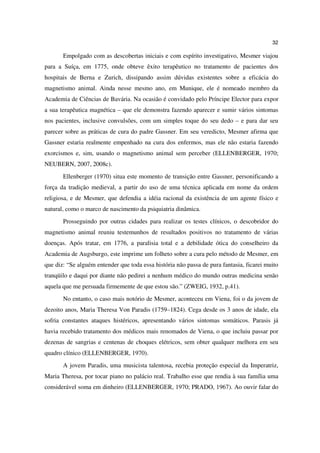 32

       Empolgado com as descobertas iniciais e com espírito investigativo, Mesmer viajou
para a Suíça, em 1775, onde obteve êxito terapêutico no tratamento de pacientes dos
hospitais de Berna e Zurich, dissipando assim dúvidas existentes sobre a eficácia do
magnetismo animal. Ainda nesse mesmo ano, em Munique, ele é nomeado membro da
Academia de Ciências de Bavária. Na ocasião é convidado pelo Príncipe Elector para expor
a sua terapêutica magnética – que ele demonstra fazendo aparecer e sumir vários sintomas
nos pacientes, inclusive convulsões, com um simples toque do seu dedo – e para dar seu
parecer sobre as práticas de cura do padre Gassner. Em seu veredicto, Mesmer afirma que
Gassner estaria realmente empenhado na cura dos enfermos, mas ele não estaria fazendo
exorcismos e, sim, usando o magnetismo animal sem perceber (ELLENBERGER, 1970;
NEUBERN, 2007, 2008c).
       Ellenberger (1970) situa este momento de transição entre Gassner, personificando a
força da tradição medieval, a partir do uso de uma técnica aplicada em nome da ordem
religiosa, e de Mesmer, que defendia a idéia racional da existência de um agente físico e
natural, como o marco de nascimento da psiquiatria dinâmica.
       Prosseguindo por outras cidades para realizar os testes clínicos, o descobridor do
magnetismo animal reuniu testemunhos de resultados positivos no tratamento de várias
doenças. Após tratar, em 1776, a paralisia total e a debilidade ótica do conselheiro da
Academia de Augsburgo, este imprime um folheto sobre a cura pelo método de Mesmer, em
que diz: “Se alguém entender que toda essa história não passa de pura fantasia, ficarei muito
tranqüilo e daqui por diante não pedirei a nenhum médico do mundo outras medicina senão
aquela que me persuada firmemente de que estou são.” (ZWEIG, 1932, p.41).
       No entanto, o caso mais notório de Mesmer, aconteceu em Viena, foi o da jovem de
dezoito anos, Maria Theresa Von Paradis (1759–1824). Cega desde os 3 anos de idade, ela
sofria constantes ataques histéricos, apresentando vários sintomas somáticos. Parasis já
havia recebido tratamento dos médicos mais renomados de Viena, o que incluiu passar por
dezenas de sangrias e centenas de choques elétricos, sem obter qualquer melhora em seu
quadro clínico (ELLENBERGER, 1970).
       A jovem Paradis, uma musicista talentosa, recebia proteção especial da Imperatriz,
Maria Theresa, por tocar piano no palácio real. Trabalho esse que rendia à sua família uma
considerável soma em dinheiro (ELLENBERGER, 1970; PRADO, 1967). Ao ouvir falar do
 