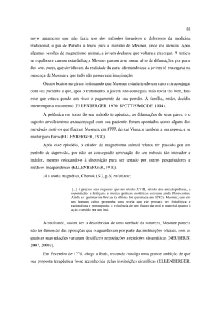33

novo tratamento que não fazia uso dos métodos invasivos e dolorosos da medicina
tradicional, o pai de Paradis a levou para a mansão de Mesmer, onde ele atendia. Após
algumas sessões de magnetismo animal, a jovem declarou que voltara a enxergar. A notícia
se espalhou e causou estardalhaço. Mesmer passou a se tornar alvo de difamações por parte
dos seus pares, que duvidavam da realidade da cura, afirmando que a jovem só enxergava na
presença de Mesmer e que tudo não passava de imaginação.
       Outros boatos surgiram insinuando que Mesmer estaria tendo um caso extraconjugal
com sua paciente e que, após o tratamento, a jovem não conseguia mais tocar tão bem, fato
esse que estava pondo em risco o pagamento de sua pensão. A família, então, decidiu
interromper o tratamento (ELLENBERGER, 1970; SPOTTISWOODE, 1994).
       A polêmica em torno do seu método terapêutico, as difamações de seus pares, e o
suposto envolvimento extraconjugal com sua paciente, foram apontados como alguns dos
prováveis motivos que fizeram Mesmer, em 1777, deixar Viena, e também a sua esposa, e se
mudar para Paris (ELLENBERGER, 1970).
       Após esse episódio, o criador do magnetismo animal relatou ter passado por um
período de depressão, por não ter conseguido aprovação do seu método tão inovador e
indolor, mesmo colocando-o à disposição para ser testado por outros pesquisadores e
médicos independentes (ELLENBERGER, 1970).
       Já a teoria magnética, Chertok (SD, p.6) enfatizou:


                        [...] é preciso não esquecer que no século XVIII, século dos enciclopedistas, a
                       superstição, a feitiçaria e muitas práticas esotéricas estavam ainda florescentes.
                       Ainda se queimavam bruxas (a última foi queimada em 1782). Mesmer, que era
                       um homem culto, propunha uma teoria que ele pensava ser fisiológica e
                       racionalista e pressupunha a existência de um fluido tão real e material quanto à
                       ação exercida por um ímã.


       Acreditando, assim, ser o descobridor de uma verdade da natureza, Mesmer parecia
não ter dimensão das oposições que o aguardavam por parte das instituições oficiais, com as
quais as suas relações variaram de difíceis negociações a rejeições sistemáticas (NEUBERN,
2007, 2008c).
       Em Fevereiro de 1778, chega a Paris, trazendo consigo uma grande ambição de que
sua proposta terapêutica fosse reconhecida pelas instituições científicas (ELLENBERGER,
 