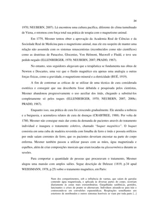 34

1970; NEUBERN, 2007). Lá encontrou uma cultura pacífica, diferente do clima tumultuado
de Viena, e retomou com força total sua prática de terapia com o magnetismo animal.
       Em 1779, Mesmer tentou obter a aprovação da Academia Real de Ciências e da
Sociedade Real de Medicina para o magnetismo animal, mas ele era suspeito de manter uma
relação não assumida com os sistemas renascentistas (reconhecidos como não científicos)
como as doutrinas de Paracelso, Glocenius, Von Helmont, Maxwell e Fludd, e teve seu
pedido negado (ELLENBERGER, 1970; NEUBERN, 2007; PRADO, 1967).
       No entanto, seus seguidores alegavam que a terapêutica se fundamenta nas obras de
Newton e Descartes, uma vez que o fluido magnético era apenas uma analogia a outras
forças físicas, como a gravidade, o magnetismo mineral e a eletricidade (BUÉ, 1919).
       A fim de contornar as críticas de se utilizar de uma técnica de cura considerada
esotérica e conseguir que sua descoberta fosse debatida e pesquisada pelos cientistas,
Mesmer abandonou progressivamente o uso auxiliar dos ímãs, chegando a substituí-los
completamente só pelos toques (ELLENBERGER, 1970; NEUBERN, 2007, 2008c;
PRADO, 1967).
       Enquanto isso, sua prática de cura foi crescendo gradualmente. Ele atendia a nobreza
e a burguesia, e acumulava relatos de cura de doenças (CRABTREE, 1988). Por volta de
1780, Mesmer não consegue mais dar conta da demanda de pacientes através do tratamento
individual e inaugura o tratamento coletivo, chamado “baquet magnético”. O baquet
consistia em uma cuba de madeira revestida com limalha de ferro e ímãs e possuía orifícios
por onde saíam correntes de ferro, que os pacientes deveriam encostar na parte do corpo
enferma. Mesmer também passou a utilizar passes com as mãos, água magnetizada e
espelhos, além de criar composições musicais que eram tocadas na glassarmônica durante as
sessões.
       Para comportar a quantidade de pessoas que procuravam o tratamento, Mesmer
alugou uma mansão com amplos salões. Segue descrição de Deleuze (1819, p.34 apud
WEISSMANN, 1978, p.25) sobre o tratamento magnético, em Paris:


                       Num dos compartimentos, sob a influência de varetas, que saíam de garrafas
                       contendo água magnetizada, e aplicada às diversas partes do corpo, ocorriam
                       diariamente às cenas mais extraordinárias. Gargalhadas sardônicas, gemidos,
                       lancinantes e crises de pranto se alternavam. Indivíduos atirando-se para trás e
                       contorcendo-se em convulsões espasmódicas. Respirações semelhantes aos
                       estertores de moribundos e outros sintomas horríveis se viam por toda parte [...]
 
