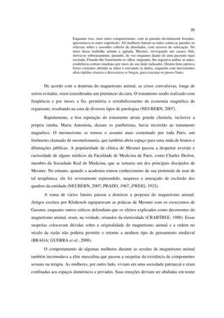 35

                      Enquanto isso, num outro compartimento, com as paredes devidamente forradas,
                      apresentava-se outro espetáculo. Ali mulheres batiam as mãos contra as paredes ou
                      rolavam sobre o assoalho coberto de almofadas, com acessos de sufocação. No
                      meio dessa multidão arfante e agitada, Mesmer, envergando um casaco lilás,
                      movia-se soberanamente, parando, de vez enquanto diante de uma paciente mais
                      excitada. Fitando-lhe firmemente os olhos, enquanto, lhe segurava ambas as mãos,
                      estabelecia contato imediato por meio do seu dedo indicador. Doutra feita operava
                      fortes correntes abrindo as mãos e esticando os dedos, enquanto com movimentos
                      ultra-rápidos cruzava e descruzava os braços, para executar os passes finais.


       De acordo com a doutrina do magnetismo animal, as crises convulsivas, longe de
serem evitadas, eram consideradas um prenúncio da cura. O tratamento sendo realizado com
freqüência e por meses a fio, permitiria o restabelecimento da economia magnética do
organismo, resultando na cura de diversos tipos de patologias (NEUBERN, 2007).
       Rapidamente, a boa reputação do tratamento atraiu grande clientela, inclusive a
própria rainha, Maria Antonieta, diziam os panfletistas, havia recorrido ao tratamento
magnético. O mesmerismo se tornou o assunto mais comentado por toda Paris, um
fenômeno chamado de mesmelomania, que também abriu espaço para uma onda de boatos e
difamações públicas. A popularidade da clínica de Mesmer passou a despertar aversão e
curiosidade de alguns médicos da Faculdade de Medicina de Paris, como Charles Deslon,
membro da Sociedade Real de Medicina, que se tornaria um dos principais discípulos de
Mesmer. No entanto, quando a academia tomou conhecimento de sua pretensão de usar de
tal terapêutica, ele foi severamente repreendido, suspenso e ameaçado de exclusão dos
quadros da entidade (NEUBERN, 2007; PRADO, 1967; ZWEIG, 1932).
       A soma de vários fatores passou a distorcer a proposta do magnetismo animal.
Artigos escritos por Klinkosch equiparavam as práticas de Mesmer com os exorcismos de
Gassner, enquanto outros críticos defendiam que os efeitos explicados como decorrentes do
magnetismo animal, eram, na verdade, oriundos da eletricidade (CRABTREE, 1988). Essas
suspeitas colocavam dúvidas sobre a originalidade do magnetismo animal e a ordem no
século da razão não poderia permitir o retorno a nenhum tipo de pensamento medieval
(BRAGA; GUERRA et al., 2008).
       O comportamento de algumas mulheres durante as sessões de magnetismo animal
também incomodava a elite masculina que passou a suspeitar da existência de componentes
sexuais na terapia. As mulheres, por outro lado, viviam em uma sociedade patriarcal e eram
confinadas aos espaços domésticos e privados. Suas emoções deviam ser abafadas em nome
 