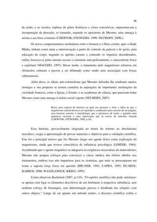 36

da razão, e as sessões, repletas de gritos histéricos e crises convulsivas, representavam a
incorporação da desrazão, se tornando, segundo os opositores de Mesmer, uma ameaça à
norma e aos bons costumes (CHERTOK; STENGERS, 1990; NEUBERN, 2008c).
       Os novos comportamentos mediadores entre o homem e o Deus cristão, após a Idade
Média, tinham como meta a interiorização a partir do controle da palavra e do gesto, pela
educação do corpo, negando os apetites carnais e contendo os impulsos desordenados,
enfim, buscava-se pelas normas sociais o constante auto-policiamento, o autocontrole físico
e espiritual (MACEDO, 1997). Desse modo, o tratamento pelo magnetismo esbarrou em
obstáculos culturais e passou a ser difamado como sendo uma associação com forças
sobrenaturais.
       Além disso, os ideais anti-colonialistas que Mesmer defendia lhe renderam muitos
inimigos e sua proposta se tornou contrária às aspirações de importantes instituições da
sociedade francesa, como a Igreja, o Estado, e as academias de ciência, que pareciam tratar
Mesmer como uma ameaça à ordem social vigente (NEUBERN, 2007).


                       Havia uma espécie de barreira na qual era presente e forte a idéia de que o
                       magnetismo animal devesse ser rejeitado e condenado antes mesmo de ser julgado,
                       uma barreira anterior à metodologia que a permeava de modo a garantir uma
                       aparência racional a uma reprovação que já estava de antemão lançada
                       (CHERTOK; STENGERS, 1990, p.36).


       Essa barreira, provavelmente originada no temor do retorno ao absolutismo
teocrático, exigia a apresentação de provas materiais e objetivas para a validação científica.
Este foi o principal motivo que fez Mesmer eleger um agente físico como explicação do
magnetismo, ainda que tivesse consciência da influência psicológica (LERÈDE, 1984).
Acreditando que o agente magnético se adequaria às exigências necessárias do materialismo,
Mesmer não poupou esforços para convencer a classe médica dos efeitos obtidos nos
tratamentos, embora isso não importasse para os cientistas, que mais se preocuparam em
isolar a suposta força física em questão (BRUNER, 1991; CAPRA, 1997; DUARTE;
BARROS, 2006; WATZLAWICK; KRIEG, 1995).
       Como observou Bachelard (2007, p.110), “O espírito científico não pode satisfazer-
se apenas com ligar os elementos descritivos de um fenômeno à respectiva substância, sem
nenhum esforço de hierarquia, sem determinação precisa e detalhada das relações com
outros objetos.” Longe de ser apenas um método neutro, o discurso científico exibia o
 