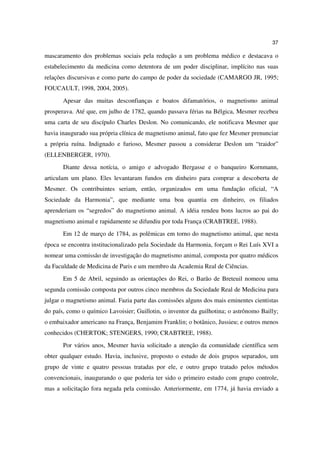 37

mascaramento dos problemas sociais pela redução a um problema médico e destacava o
estabelecimento da medicina como detentora de um poder disciplinar, implícito nas suas
relações discursivas e como parte do campo de poder da sociedade (CAMARGO JR, 1995;
FOUCAULT, 1998, 2004, 2005).
       Apesar das muitas desconfianças e boatos difamatórios, o magnetismo animal
prosperava. Até que, em julho de 1782, quando passava férias na Bélgica, Mesmer recebeu
uma carta de seu discípulo Charles Deslon. No comunicando, ele notificava Mesmer que
havia inaugurado sua própria clínica de magnetismo animal, fato que fez Mesmer prenunciar
a própria ruína. Indignado e furioso, Mesmer passou a considerar Deslon um “traidor”
(ELLENBERGER, 1970).
       Diante dessa notícia, o amigo e advogado Bergasse e o banqueiro Kornmann,
articulam um plano. Eles levantaram fundos em dinheiro para comprar a descoberta de
Mesmer. Os contribuintes seriam, então, organizados em uma fundação oficial, “A
Sociedade da Harmonia”, que mediante uma boa quantia em dinheiro, os filiados
aprenderiam os “segredos” do magnetismo animal. A idéia rendeu bons lucros ao pai do
magnetismo animal e rapidamente se difundiu por toda França (CRABTREE, 1988).
       Em 12 de março de 1784, as polêmicas em torno do magnetismo animal, que nesta
época se encontra institucionalizado pela Sociedade da Harmonia, forçam o Rei Luís XVI a
nomear uma comissão de investigação do magnetismo animal, composta por quatro médicos
da Faculdade de Medicina de Paris e um membro da Academia Real de Ciências.
       Em 5 de Abril, seguindo as orientações do Rei, o Barão de Breteuil nomeou uma
segunda comissão composta por outros cinco membros da Sociedade Real de Medicina para
julgar o magnetismo animal. Fazia parte das comissões alguns dos mais eminentes cientistas
do país, como o químico Lavoisier; Guillotin, o inventor da guilhotina; o astrônomo Bailly;
o embaixador americano na França, Benjamim Franklin; o botânico, Jussieu; e outros menos
conhecidos (CHERTOK; STENGERS, 1990; CRABTREE, 1988).
       Por vários anos, Mesmer havia solicitado a atenção da comunidade científica sem
obter qualquer estudo. Havia, inclusive, proposto o estudo de dois grupos separados, um
grupo de vinte e quatro pessoas tratadas por ele, e outro grupo tratado pelos métodos
convencionais, inaugurando o que poderia ter sido o primeiro estudo com grupo controle,
mas a solicitação fora negada pela comissão. Anteriormente, em 1774, já havia enviado a
 