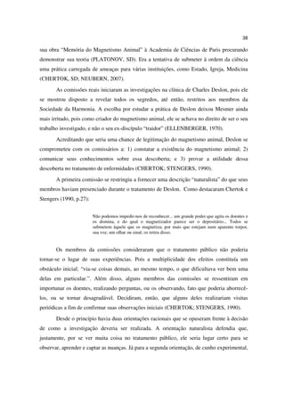 38

sua obra “Memória do Magnetismo Animal” à Academia de Ciências de Paris procurando
demonstrar sua teoria (PLATONOV, SD). Era a tentativa de submeter à ordem da ciência
uma prática carregada de ameaças para várias instituições, como Estado, Igreja, Medicina
(CHERTOK, SD; NEUBERN, 2007).
       As comissões reais iniciaram as investigações na clínica de Charles Deslon, pois ele
se mostrou disposto a revelar todos os segredos, até então, restritos aos membros da
Sociedade da Harmonia. A escolha por estudar a prática de Deslon deixou Mesmer ainda
mais irritado, pois como criador do magnetismo animal, ele se achava no direito de ser o seu
trabalho investigado, e não o seu ex-discípulo “traidor” (ELLENBERGER, 1970).
       Acreditando que seria uma chance de legitimação do magnetismo animal, Deslon se
comprometeu com os comissários a: 1) constatar a existência do magnetismo animal; 2)
comunicar seus conhecimentos sobre essa descoberta; e 3) provar a utilidade dessa
descoberta no tratamento de enfermidades (CHERTOK; STENGERS, 1990).
       A primeira comissão se restringiu a fornecer uma descrição “naturalista” do que seus
membros haviam presenciado durante o tratamento de Deslon. Como destacaram Chertok e
Stengers (1990, p.27):


                         Não podemos impedir-nos de reconhecer... um grande poder que agita os doentes e
                         os domina, e do qual o magnetizador parece ser o depositário... Todos se
                         submetem àquele que os magnetiza; por mais que estejam num aparente torpor,
                         sua voz, um olhar ou sinal, os retira disso.


       Os membros da comissões consideraram que o tratamento público não poderia
tornar-se o lugar de suas experiências. Pois a multiplicidade dos efeitos constituía um
obstáculo inicial; “via-se coisas demais, ao mesmo tempo, o que dificultava ver bem uma
delas em particular.”. Além disso, alguns membros das comissões se ressentiram em
importunar os doentes, realizando perguntas, ou os observando, fato que poderia aborrecê-
los, ou se tornar desagradável. Decidiram, então, que alguns deles realizariam visitas
periódicas a fim de confirmar suas observações iniciais (CHERTOK; STENGERS, 1990).
       Desde o princípio havia duas orientações racionais que se opuseram frente à decisão
de como a investigação deveria ser realizada. A orientação naturalista defendia que,
justamente, por se ver muita coisa no tratamento público, ele seria lugar certo para se
observar, aprender e captar as nuanças. Já para a segunda orientação, de cunho experimental,
 