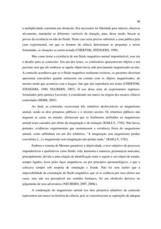 39

a multiplicidade constituía um obstáculo. Era necessário ter liberdade para intervir, observar
ativamente, manipular as diferentes variáveis da situação, para, desse modo, buscar as
provas da existência ou não do fluido. Neste caso seria preciso substituir a cena publica pela
cena experimental, em que os homens da ciência determinam as perguntas a serem
formuladas, as situações as serem testada (CHERTOK; STENGERS, 1990).
       Mas como testar a existência de um fluido magnético animal imponderável, esse era
o desafio para as comissões. Em um dos testes, os comissários apresentavam objetos a um
paciente sem que ele soubesse se aquele objeto havia sido previamente magnetizado ou não.
A comissão acreditava que se o fluido magnético realmente existisse, os pacientes deveriam
apresentar convulsões quando entrassem em contato com os objetos magnetizados, do
mesmo modo que acontecia com o baquet, fato que não reproduziu nos testes (CHERTOK;
STENGERS, 1990; NEUBERN, 2007). O uso desta série de experimentos ingênuos,
formulados pelo químico Lavoisier, é considerado um marco na origem dos ensaios clínicos
controlados (HERR, 2005).
       Ao final, as comissões escreveram três relatórios desfavoráveis ao magnetismo
animal, sendo os dois primeiros públicos e o terceiro secreto. Os relatórios públicos não
negaram as curas, no entanto, afirmavam que os fenômenos atribuídos ao magnetismo
animal eram causados por efeito da imaginação e da imitação (BAILLY, 1782). Não havia,
portanto, evidências experimentais que sustentassem a existência física do magnetismo
animal, como sublinham em um dos relatórios, “A imaginação sem magnetismo produz
convulsões [...] o magnetismo sem imaginação não produz nada.” (BAILLY, 1782).
       Embora o sistema de Mesmer garantisse a objetividade, o teor subjetivo de processos
imponderáveis e qualitativos como fluido, vida, harmonia e natureza, permaneceu marcante,
principalmente, devido a uma relação de identificação entre o sujeito e seu objeto de estudo,
sempre ligados, fosse pelos laços magnéticos, ou por princípios epistemológicos, o que o
colocava sempre sob suspeita de simulação e fraude. Não foi sem razões que a
impossibilidade de constatação do fluido magnético, que só se conhecia por seus efeitos nas
curas, mas não era perceptível aos sentidos humanos, foi um obstáculo decisivo no
julgamento de seus adversários (NEUBERN, 2007, 2008c).
       A condenação do magnetismo animal nos dois primeiros relatórios da comissão
representou um marco na história da ciência, pois se concretizavam as aspirações de adequar
 