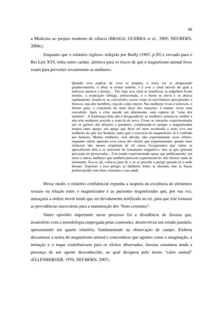 40

a Medicina ao projeto moderno de ciência (BRAGA; GUERRA et al., 2005; NEUBERN,
2008c).
       Enquanto que o relatório sigiloso, redigido por Bailly (1967, p.20) e enviado para o
Rei Luís XVI, tinha outro caráter, alertava para os riscos de que o magnetismo animal fosse
usado para perverter sexualmente as mulheres:


                       Quando essa espécie de crise se prepara, o rosto vai se afogueando
                       gradativamente, o olhar se tornar ardente, e é esse o sinal através do qual a
                       natureza anuncia o desejo.... Tão logo esse sinal se manifesta, as pálpebras ficam
                       úmidas, a respiração sôfrega, entrecortada, e o busto se eleva e se abaixa
                       rapidamente; instala-se as convulsões, assim como os movimentos precipitados e
                       bruscos, seja dos membros, seja do corpo inteiro. Nas mulheres vivas e sensíveis, o
                       último grau, a conclusão da mais doce das emoções, é muitas vezes uma
                       convulsão. Após a crise sucede um abatimento, uma espécie de “sono dos
                       sentidos”. A lembrança dela não é desagradável; as mulheres sentem-se melhor e
                       não tem nenhuma aversão a senti-la de novo. Como as emoções experimentadas
                       são os germes das afeições e pendores, compreende-se porque o magnetizador
                       inspira tanto apego: um apego que deve ser mais acentuado e mais vivo nas
                       mulheres do que nos homens, tanto que o exercício do magnetismo só é confiado
                       aos homens. Muitas mulheres, sem dúvida, não experimentam esses efeitos,
                       enquanto outras ignoram essa causa dos efeitos que experimentam; quanto mais
                       virtuosas são, menos suspeitam de tal causa Asseguramos que várias se
                       aperceberam dela e se retiraram do tratamento magnético; mas as que ignoram
                       precisam ser preservadas... Um estado experimentado quase que publicamente, em
                       meio a outras mulheres que também parecem experimentá-lo, não oferece nada de
                       alarmante; fica-se ali, volta-se para lá, e só se percebe o perigo quando já é tarde
                       demais. Expostas a esse perigo, as mulheres fortes se afastam, mas as fracas
                       podem perder seus bons costumes e sua saúde.


       Desse modo, o relatório confidencial expunha a suspeita da existência de elementos
sexuais na relação entre o magnetizador e as pacientes magnetizadas que, por sua vez,
ameaçaria a ordem moral tendo que ser devidamente notificado ao rei, para que este tomasse
as providências necessárias para a manutenção dos “bons costumes”.
       Outro episódio importante nesse processo foi a dissidência de Jussieu que,
insatisfeito com a metodologia empregada pelas comissões, desenvolveu um estudo paralelo,
apresentando um quarto relatório, fundamentado na observação de campo. Embora
descartasse a teoria do magnetismo animal e concordasse que agentes como a imaginação, a
imitação e o toque contribuíssem para os efeitos observados, Jussieu constatou ainda a
presença de um agente desconhecido, ao qual designou pelo termo “calor animal”
(ELLENBERGER, 1970; NEUBERN, 2007).
 