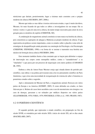 42

misticismo que dariam, posteriormente, lugar a sistemas mais coerentes com o projeto
moderno de ciência (NEUBERN, 2007, 2008c).
       Mesmo que todas as suas idéias e teorias estivessem erradas, o que é muito duvidoso,
Mesmer, foi mais fecundo do que todos os sábios e investigadores de seu tempo. Ele se
tornou o norte e o guia de uma nova ciência, há muito tempo necessária para atrair da nova
geração para os mistérios do espírito (CHERTOK, SD).
       A condenação do magnetismo animal constituiu-se num marco na história da ciência,
pois concretizou as aspirações de adequar a Medicina ao projeto moderno de ciência. O que
repercutiria em práticas sociais importantes, como os estudos sobre o placebo e uma série de
estratégias de desqualificação ainda presentes na construção da Psicologia e da Psicoterapia
(CHERTOK; STENGERS, 1990) e na forma de se ensinar e transmitir essa história nos
núcleos de formação dessa ciência (NEUBERN, 2006)
       Este momento também ilustra a luta constante que se traçou para delimitar o espaço
de intervenção nos corpos como monopólio médico, contra o “curandeirismo” e os
“charlatões” e que passa por um processo de negociação com outros poderes (CAMARGO
JR, 1995).
       Embora a obra de Anton Franz Mesmer esteja aqui situada dentro do período pré-
científico, suas idéias e sua prática provocaram uma crise no pensamento científico da Paris
iluminista, o que criou uma necessidade de reorganização do sistema de saber e fomentou os
posteriores estudos sobre a sugestão.
       Após o afastamento de Mesmer de Paris, o magnetismo animal, floresceu em vários
países da Europa e na America (SCHMIT, 2005). E como defendia seu criador, os fatos
falavam por si. Relatos de casos bem sucedidos com o uso do mesmerismo em cirurgias e na
cura de doenças, passaram a ser relatados por médicos dispostos em vários países
(ELLENBERGER, 1970; FARIA, 1979; PINCHERLE; LYRA et al., 1985; PRADO, 1967).


4.2 O PERÍODO CIENTÍFICO


       O segundo período, que representa o estado científico, em preparação no fim do
século XVIII, se estenderia por todo séculos XIX e início do século XX, até os dias atuais
(BACHELARD, 2007).
 