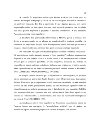 43

       A expansão do magnetismo animal após Mesmer se deveu, em grande parte, ao
trabalho do Marquês de Puységur (1751-1825), um dos discípulos mais fiéis e considerado
um professor entusiasta. Foi dele a descoberta de que algumas pessoas, após serem
magnetizadas, caíam em uma espécie de transe e que, apesar de parecerem estar dormindo,
elas ainda podiam responder a perguntas e transmitir informações. A este fenômeno
Puységur nomeou de "sono magnético".
       A descoberta fora comunicada anteriormente à Mesmer, que já a conhecia, mas
devido a sua preocupação em se adequar ao modelo científico, resolveu ignorá-la e se
concentrar nas explicações da ação física do magnetismo animal, uma vez que se deter a
processos subjetivos não seria prioritário para quem perseguia uma lugar na ciência.
       Por outro lado, Puységur ficou fascinado por esse incomum “estado de consciência”.
Ele descobriu que muitos pacientes durante o “sono magnético” poderiam aparentemente
diagnosticar as suas próprias doenças e as dos outros, e até mesmo prescrever soluções
eficazes para as condições percebidas. O sono magnético, acreditava ele, poderia ser
produzido em alguns pacientes a distância, fenômeno que originou os primeiros estudos
sobre a possibilidade de um modo de comunicação sem o uso dos sentidos (CRABTREE,
1988; LOMBROSO, 1999; OCHOROWICZ, 1891/1982).
       O marquês também observou que, ao despertarem do sono magnético, os pacientes
não se lembravam do que haviam falado durante o sono. Observando essas duas cadeias
distintas de memória que acompanhavam os dois estados de consciência, ele pôde antecipar
a noção de uma mente aparentemente distinta, ou auto-dissimulada, operando dentro na
psique humana e que poderia ser acessada através da indução do sono magnético. Tal idéia
viria a se materializar uma centena de anos mais tarde na obra de Pierre Janet, a partir do seu
conceito do "subconsciente", e, posteriormente, pela noção de inconsciente reinterpretada
nas obras de Freud (CRABTREE, 1992).
       As semelhanças entre o "sono magnético" e o fenômeno o sonambulismo natural fez
Puységur batizar sua descoberta de "sonambulismo artificial", que só poderia ser
estabelecido a partir de uma relação prévia de vínculo, ou rapport, com paciente.
 