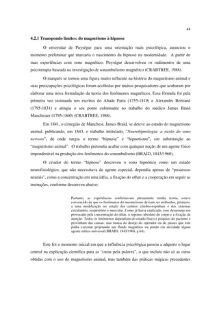 44

4.2.1 Transpondo limites: do magnetismo à hipnose

       O enveredar de Puységur para uma orientação mais psicológica, anunciou o
momento preliminar que marcaria o nascimento da hipnose na modernidade. A partir de
suas experiências com sono magnético, Puységur desenvolveu os rudimentos de uma
psicoterapia baseada na investigação de sonambulismo magnético (CRABTREE, 1988).
       O marquês se tornou uma figura muito influente na história do magnetismo animal e
suas preocupações psicológicas foram acolhidas por muitos pesquisadores que acabaram por
elaborar uma nova formulação da teoria dos fenômenos magnéticos. Essa fórmula foi pela
primeira vez insinuada nos escritos do Abade Faria (1755-1819) e Alexandre Bertrand
(1795-1831) e atingiu o seu ponto culminante no trabalho do médico James Braid
Manchester (1795-1860) (CRABTREE, 1988).
       Em 1841, o cirurgião de Manchest, James Braid, se deteve ao estudo do magnetismo
animal, publicando, em 1843, o trabalho intitulado, “Neurohipnologia: a razão do sono
nervoso”, de onde surgiu o termo “hipnose” e “hipnotismo”, em substituição ao
“magnetismo animal”. O trabalho pretendia acabar com qualquer noção de um agente físico
imponderável na produção dos fenômenos do sonambulismo (BRAID, 1843/1960).
       O criador do termo “hipnose” descreveu o sono hipnótico como um estado
neurofisiológico, que não necessitava de agente especial, dependia apenas de “processos
neurais”, como a concentração em uma idéia, a fixação do olhar e a cooperação em seguir as
instruções, conforme descreveu abaixo:


                       Portanto, as experiências confirmavam plenamente minha teoria, estava
                       convencido de que os fenômenos do mesmerismo deviam ser atribuídos, primeiro,
                       a uma modificação no estado dos centros cérebro-espinhais e dos sistemas
                       circulatório, respiratório e muscular. Como já havia explicado, esse desarranjo era
                       provocado pela concentração do olhar, o repouso absoluto do corpo e a fixação da
                       atenção. Todos os fenômenos dependiam do estado físico e psíquico do paciente e
                       provinham das causas, mas nunca do desejo do operador ou de passes que este
                       podia executar projetando um fluido magnético ou pondo em atividade algum
                       agente mítico universal (BRAID, 1843/1960, p.64).


       Este foi o momento inicial em que a influência psicológica passou a adquirir o lugar
central na explicação científica para as “curas pela palavra”, o que incluía não só as curas
obtidas com o uso do magnetismo animal, mas também das práticas mágicas precedentes
 