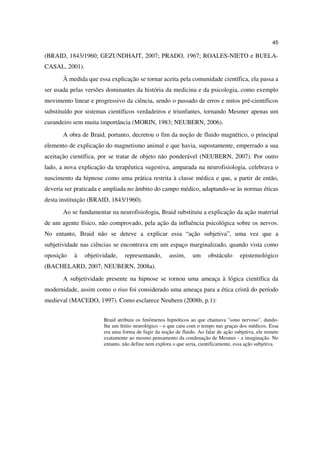 45

(BRAID, 1843/1960; GEZUNDHAJT, 2007; PRADO, 1967; ROALES-NIETO e BUELA-
CASAL, 2001).
       À medida que essa explicação se tornar aceita pela comunidade científica, ela passa a
ser usada pelas versões dominantes da história da medicina e da psicologia, como exemplo
movimento linear e progressivo da ciência, sendo o passado de erros e mitos pré-científicos
substituído por sistemas científicos verdadeiros e triunfantes, tornando Mesmer apenas um
curandeiro sem muita importância (MORIN, 1983; NEUBERN, 2006).
       A obra de Braid, portanto, decretou o fim da noção de fluido magnético, o principal
elemento de explicação do magnetismo animal e que havia, supostamente, emperrado a sua
aceitação científica, por se tratar de objeto não ponderável (NEUBERN, 2007). Por outro
lado, a nova explicação da terapêutica sugestiva, amparada na neurofisiologia, celebrava o
nascimento da hipnose como uma prática restrita à classe médica e que, a partir de então,
deveria ser praticada e ampliada no âmbito do campo médico, adaptando-se às normas éticas
desta instituição (BRAID, 1843/1960).
       Ao se fundamentar na neurofisiologia, Braid substituiu a explicação da ação material
de um agente físico, não comprovado, pela ação da influência psicológica sobre os nervos.
No entanto, Braid não se deteve a explicar essa “ação subjetiva”, uma vez que a
subjetividade nas ciências se encontrava em um espaço marginalizado, quando vista como
oposição   à    objetividade,   representando,       assim,     um      obstáculo     epistemológico
(BACHELARD, 2007; NEUBERN, 2008a).
       A subjetividade presente na hipnose se tornou uma ameaça à lógica científica da
modernidade, assim como o riso foi considerado uma ameaça para a ética cristã do período
medieval (MACEDO, 1997). Como esclarece Neubern (2008b, p.1):


                       Braid atribuiu os fenômenos hipnóticos ao que chamava "sono nervoso", dando-
                       lhe um feitio neurológico - o que caiu com o tempo nas graças dos médicos. Essa
                       era uma forma de fugir da noção de fluido. Ao falar de ação subjetiva, ele remete
                       exatamente ao mesmo pensamento da condenação de Mesmer - a imaginação. No
                       entanto, não define nem explora o que seria, cientificamente, essa ação subjetiva.
 