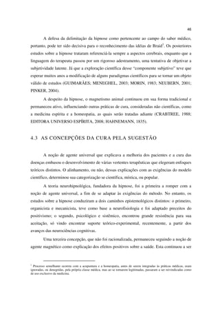 46

         A defesa da delimitação da hipnose como pertencente ao campo do saber médico,
portanto, pode ter sido decisiva para o reconhecimento das idéias de Braid1. Os posteriores
estudos sobre a hipnose trataram referenciá-la sempre a aspectos cerebrais, enquanto que a
linguagem do terapeuta passou por um rigoroso adestramento, uma tentativa de objetivar a
subjetividade latente. Já que a exploração científica desse “componente subjetivo” teve que
esperar muitos anos a modificação de alguns paradigmas científicos para se tornar um objeto
válido de estudos (GUIMARÃES; MENEGHEL, 2003; MORIN, 1983; NEUBERN, 2001;
PINKER, 2004).
         A despeito da hipnose, o magnetismo animal continuou em sua forma tradicional e
permaneceu ativo, influenciando outras práticas de cura, consideradas não científicas, como
a medicina espírita e a homeopatia, as quais serão tratadas adiante (CRABTREE, 1988;
EDITORA UNIVERSO ESPÍRITA, 2008; HAHNEMANN, 1835).


4.3 AS CONCEPÇÕES DA CURA PELA SUGESTÃO


         A noção de agente universal que explicava a melhoria dos pacientes e a cura das
doenças embasou o desenvolvimento de várias vertentes terapêuticas que elegeram enfoques
teóricos distintos. O alinhamento, ou não, dessas explicações com as exigências do modelo
científico, determinou sua categorização se científica, mística, ou popular.
         A teoria neurohipnológica, fundadora da hipnose, foi a primeira a romper com a
noção de agente universal, a fim de se adaptar às exigências do método. No entanto, os
estudos sobre a hipnose conduziram a dois caminhos epistemológicos distintos: o primeiro,
organicista e mecanicista, teve como base a neurofisiologia e foi adaptado preceitos do
positivismo; o segundo, psicológico e sistêmico, encontrou grande resistência para sua
aceitação, só vindo encontrar suporte teórico-experimental, recentemente, a partir dos
avanços das neurociências cognitivas.
         Uma terceira concepção, que não foi racionalizada, permaneceu seguindo a noção de
agente magnético como explicação dos efeitos positivos sobre a saúde. Esta continuou a ser



1
  Processo semelhante ocorreu com a acupuntura e a homeopatia, antes de serem integradas às práticas médicas, eram
ignoradas, ou denegridas, pela própria classe médica, mas ao se tornarem legitimadas, passaram a ser reivindicadas como
de uso exclusivo da medicina.
 