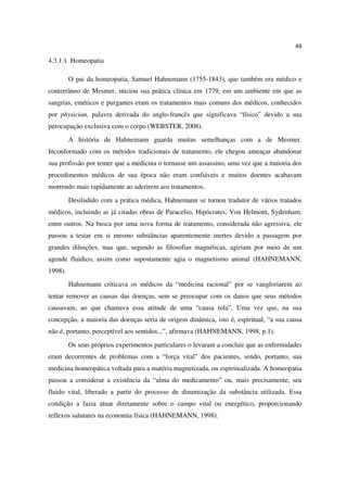49

4.3.1.1 Homeopatia

         O pai da homeopatia, Samuel Hahnemann (1755-1843), que também era médico e
conterrâneo de Mesmer, iniciou sua prática clínica em 1779, em um ambiente em que as
sangrias, eméticos e purgantes eram os tratamentos mais comuns dos médicos, conhecidos
por physician, palavra derivada do anglo-francês que significava “físico” devido a sua
perocupação exclusiva com o corpo (WEBSTER, 2008).
         A história de Hahnemann guarda muitas semelhanças com a de Mesmer.
Inconformado com os métodos tradicionais de tratamento, ele chegou ameaçar abandonar
sua profissão por temer que a medicina o tornasse um assassino, uma vez que a maioria dos
procedimentos médicos de sua época não eram confiáveis e muitos doentes acabavam
morrendo mais rapidamente ao aderirem aos tratamentos.
         Desiludido com a prática médica, Hahnemann se tornou tradutor de vários tratados
médicos, incluindo as já citadas obras de Paracelso, Hipócrates, Von Helmont, Sydenham,
entre outros. Na busca por uma nova forma de tratamento, considerada não agressiva, ele
passou a testar em si mesmo substâncias aparentemente inertes devido a passagem por
grandes diluições, mas que, segundo as filosofias magnéticas, agiriam por meio de um
agende fluidico, assim como supostamente agia o magnetismo animal (HAHNEMANN,
1998).
         Hahnemann criticava os médicos da “medicina racional” por se vangloriarem ao
tentar remover as causas das doenças, sem se preocupar com os danos que seus métodos
causavam, ao que chamava essa atitude de uma “causa tola”. Uma vez que, na sua
concepção, a maioria das doenças seria de origem dinâmica, isto é, espiritual, “a sua causa
não é, portanto, perceptível aos sentidos...”, afirmava (HAHNEMANN, 1998, p.1).
         Os seus próprios experimentos particulares o levaram a concluir que as enfermidades
eram decorrentes de problemas com a “força vital” dos pacientes, sendo, portanto, sua
medicina homeopática voltada para a matéria magnetizada, ou espiritualizada. A homeopatia
passou a considerar a existência da “alma do medicamento” ou, mais precisamente, seu
fluido vital, liberado a partir do processo de dinamização da substância utilizada. Essa
condição a fazia atuar diretamente sobre o campo vital ou energético, proporcionando
reflexos salutares na economia física (HAHNEMANN, 1998).
 