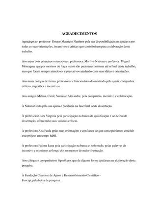 AGRADECIMENTOS

Agradeço ao professor Doutor Maurício Neubern pela sua disponibilidade em ajudar e por
todas as suas orientações, incentivos e críticas que contribuíram para a elaboração deste
trabalho.


Aos meus dois primeiros orientadores, professora. Marilyn Nations e professor Miguel
Montagner que por motivos de força maior não puderam continuar até o final deste trabalho,
mas que foram sempre atenciosos e prestativos ajudando com suas idéias e orientações.


Aos meus colegas de turma, professores e funcionários do mestrado pela ajuda, companhia,
críticas, sugestões e incentivos.


Aos amigos Melina, Carol, Samira e Alexandre, pela companhia, incentivo e colaboração.


À Natália Costa pela sua ajuda e paciência na fase final desta dissertação.


À professora Clara Virgínia pela participação na banca de qualificação e de defesa de
dissertação, oferecendo suas valiosas críticas.


À professora Ana Paula pelas suas orientações e confiança de que conseguiríamos concluir
este projeto em tempo hábil.


À professora Fátima Luna pela participação na banca e, sobretudo, pelas palavras de
incentivo e otimismo ao longo dos momentos de maior frustração.


Aos colegas e companheiros hipnólogos que de alguma forma ajudaram na elaboração desta
pesquisa.


À Fundação Cearense de Apoio e Desenvolvimento Científico -
Funcap, pela bolsa de pesquisa.
 