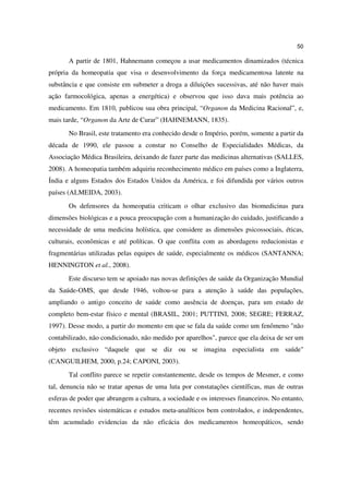 50

       A partir de 1801, Hahnemann começou a usar medicamentos dinamizados (técnica
própria da homeopatia que visa o desenvolvimento da força medicamentosa latente na
substância e que consiste em submeter a droga a diluições sucessivas, até não haver mais
ação farmocológica, apenas a energética) e observou que isso dava mais potência ao
medicamento. Em 1810, publicou sua obra principal, “Organon da Medicina Racional”, e,
mais tarde, “Organon da Arte de Curar” (HAHNEMANN, 1835).
       No Brasil, este tratamento era conhecido desde o Império, porém, somente a partir da
década de 1990, ele passou a constar no Conselho de Especialidades Médicas, da
Associação Médica Brasileira, deixando de fazer parte das medicinas alternativas (SALLES,
2008). A homeopatia também adquiriu reconhecimento médico em países como a Inglaterra,
Índia e alguns Estados dos Estados Unidos da América, e foi difundida por vários outros
países (ALMEIDA, 2003).
       Os defensores da homeopatia criticam o olhar exclusivo das biomedicinas para
dimensões biológicas e a pouca preocupação com a humanização do cuidado, justificando a
necessidade de uma medicina holística, que considere as dimensões psicossociais, éticas,
culturais, econômicas e até políticas. O que conflita com as abordagens reducionistas e
fragmentárias utilizadas pelas equipes de saúde, especialmente os médicos (SANTANNA;
HENNINGTON et al., 2008).
       Este discurso tem se apoiado nas novas definições de saúde da Organização Mundial
da Saúde-OMS, que desde 1946, voltou-se para a atenção à saúde das populações,
ampliando o antigo conceito de saúde como ausência de doenças, para um estado de
completo bem-estar físico e mental (BRASIL, 2001; PUTTINI, 2008; SEGRE; FERRAZ,
1997). Desse modo, a partir do momento em que se fala da saúde como um fenômeno "não
contabilizado, não condicionado, não medido por aparelhos", parece que ela deixa de ser um
objeto exclusivo “daquele que se diz ou se imagina especialista em saúde"
(CANGUILHEM, 2000, p.24; CAPONI, 2003).
       Tal conflito parece se repetir constantemente, desde os tempos de Mesmer, e como
tal, denuncia não se tratar apenas de uma luta por constatações científicas, mas de outras
esferas de poder que abrangem a cultura, a sociedade e os interesses financeiros. No entanto,
recentes revisões sistemáticas e estudos meta-analíticos bem controlados, e independentes,
têm acumulado evidencias da não eficácia dos medicamentos homeopáticos, sendo
 