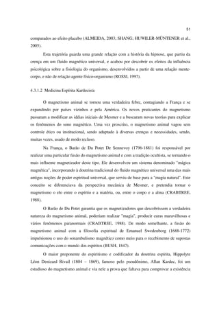 51

comparados ao efeito placebo (ALMEIDA, 2003; SHANG; HUWILER-MÜNTENER et al.,
2005).
         Esta trajetória guarda uma grande relação com a história da hipnose, que partiu da
crença em um fluido magnético universal, e acabou por descobrir os efeitos da influência
psicológica sobre a fisiologia do organismo, desenvolvidos a partir de uma relação mente-
corpo, e não de relação agente físico-organismo (ROSSI, 1997).


4.3.1.2 Medicina Espírita Kardecista

         O magnetismo animal se tornou uma verdadeira febre, contagiando a França e se
expandindo por países vizinhos e pela América. Os novos praticantes do magnetismo
passaram a modificar as idéias iniciais de Mesmer e a buscaram novas teorias para explicar
os fenômenos do sono magnético. Uma vez proscrito, o magnetismo animal vagou sem
controle ético ou institucional, sendo adaptado à diversas crenças e necessidades, sendo,
muitas vezes, usado de modo recluso.
         Na França, o Barão de Du Potet De Sennevoy (1796-1881) foi responsável por
realizar uma particular fusão do magnetismo animal e com a tradição ocultista, se tornando o
mais influente magnetizador deste tipo. Ele desenvolveu um sistema denominado "mágica
magnética", incorporando à doutrina tradicional do fluido magnético universal uma das mais
antigas noções de poder espiritual universal, que serviu de base para a "magia natural". Este
conceito se diferenciava da perspectiva mecânica de Mesmer, e pretendia tornar o
magnetismo o elo entre o espírito e a matéria, ou, entre o corpo e a alma (CRABTREE,
1988).
         O Barão de Du Potet garantia que os magnetizadores que descobrissem a verdadeira
natureza do magnetismo animal, poderiam realizar "magia", produzir curas maravilhosas e
vários fenômenos paranormais (CRABTREE, 1988). De modo semelhante, a fusão do
magnetismo animal com a filosofia espiritual de Emanuel Swedenborg (1688-1772)
impulsionou o uso do sonambulismo magnético como meio para o recebimento de supostas
comunicações com o mundo dos espíritos (BUSH, 1847).
         O maior proponente do espiritismo e codificador da doutrina espírita, Hippolyte
Léon Denizard Rivail (1804 – 1869), famoso pelo pseudônimo, Allan Kardec, foi um
estudioso do magnetismo animal e via nele a prova que faltava para comprovar a existência
 