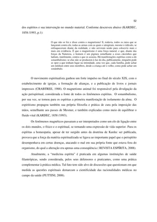 52

dos espíritos e sua intervenção no mundo material. Conforme descreveu abaixo (KARDEC,
1858 /1993, p.1):


                       O que não se fez e disse contra o magnetismo! E, todavia, todos os raios que se
                       lançaram contra ele, todas as armas com as quais o atingiram, mesmo o ridículo, se
                       enfraqueceram diante da realidade, e não serviram senão para colocá-lo mais e
                       mais em evidência. É que o magnetismo é uma força natural, e que, diante das
                       forças da Natureza, o homem é um pigmeu semelhante a esses cãezinhos que
                       ladram, inutilmente, contra o que os assusta. Há manifestações espíritas como a do
                       sonambulismo; se elas não se produzem à luz do dia, publicamente, ninguém pode
                       se opor a que tenham lugar na intimidade, uma vez que, cada família, pode achar
                       um médium entre seus membros, desde a criança até o velho, como pode achar um
                       sonâmbulo.


       O movimento espiritualista ganhou um forte impulso no final do século XIX, com o
estabelecimento de igrejas, a formação de alianças, e a publicação de livros e jornais
impressos (CRABTREE, 1988). O magnetismo animal foi responsável pela divulgação da
ação perispiritual, considerada a fonte de todos os fenômenos espíritas. O sonambulismo,
por sua vez, se tornou para os espíritas a primeira manifestação de isolamento da alma. O
espiritismo propagou também sua própria filosofia e prática de cura pela imposição das
mãos, semelhante aos passes de Mesmer, e também explicadas como meio de equilibrar o
fluido vital (KARDEC, 1858 /1993).
       Os fenômenos magnéticos passaram a ser interpretados como um elo de ligação entre
os dois mundos, o físico e o espiritual, se tornando uma expressão de vida superior. Para os
espíritas a homeopatia, apesar de ter surgido antes da doutrina de Kardec ser publicada,
provava que a força da matéria espiritualizada se ligava ao importante papel que o perispírito
desempenhava em certas doenças, atacando o mal em sua própria fonte que estava fora do
organismo, do qual a alteração era apenas uma conseqüência ( REVISTA ESPÍRITA, 2008).
       Atualmente, a “medicina espírita” é praticada em algumas instituições de saúde
filantrópicas, sendo considerada, pelos seus defensores e praticantes, como uma prática
complementar à prática médica. Tal fato tem sido alvo de discussões que questionam em que
medida as questões espirituais demarcam a cientificidade das racionalidades médicas no
campo da saúde (PUTTINI, 2008).
 