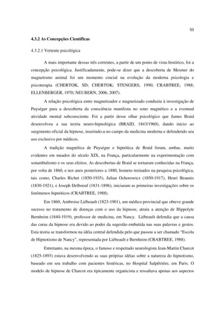 53

4.3.2 As Concepções Científicas

4.3.2.1 Vertente psicológica

       A mais importante dessas três correntes, a partir de um ponto de vista histórico, foi a
concepção psicológica. Justificadamente, pode-se dizer que a descoberta de Mesmer do
magnetismo animal foi um momento crucial na evolução da moderna psicologia e
psicoterapia (CHERTOK, SD; CHERTOK; STENGERS, 1990; CRABTREE, 1988;
ELLENBERGER, 1970; NEUBERN, 2006, 2007).
       A relação psicológica entre magnetizador e magnetizado conduziu à investigação de
Puységur para a descoberta da consciência manifesta no sono magnético e a eventual
atividade mental subconsciente. Foi a partir desse olhar psicológico que James Braid
desenvolveu a sua teoria neuro-hipnológica (BRAID, 1843/1960), dando início ao
surgimento oficial da hipnose, inserindo-a no campo da medicina moderna e defendendo seu
uso exclusivo por médicos.
       A tradição magnética de Puységur e hipnótica de Braid foram, ambas, muito
evidentes em meados do século XIX, na França, particularmente na experimentação com
sonambulismo e os seus efeitos. As descobertas de Braid se tornaram conhecidas na França,
por volta de 1860, e nos anos posteriores a 1880, homens treinados na pesquisa psicológica,
tais como, Charles Richet (1850-1935), Julian Ochorowicz (1850-1917), Henri Beaunis
(1830-1921), e Joseph Delboeuf (1831-1896), iniciaram as primeiras investigações sobre os
fenômenos hipnóticos (CRABTREE, 1988).
       Em 1860, Ambroise Liébeault (1823-1901), um médico provincial que obteve grande
sucesso no tratamento de doenças com o uso da hipnose, atraiu a atenção de Hippolyte
Bernheim (1840-1919), professor de medicina, em Nancy. Liébeault defendia que a causa
das curas da hipnose era devido ao poder da sugestão embutida nas suas palavras e gestos.
Esta teoria se transformou na idéia central defendida pelo que passou a ser chamado “Escola
de Hipnotismo de Nancy”, representada por Liébeault e Bernheim (CRABTREE, 1988).
       Entretanto, na mesma época, o famoso e respeitado neurologista Jean-Martin Charcot
(1825-1893) estava desenvolvendo as suas próprias idéias sobre a natureza do hipnotismo,
baseado em seu trabalho com pacientes histéricas, no Hospital Salpêtrière, em Paris. O
modelo de hipnose de Charcot era tipicamente organicista e ressaltava apenas aos aspectos
 