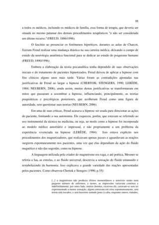 55

a todos os médicos, incluindo os médicos de família, essa forma de terapia, que deveria ser
situada no mesmo patamar dos demais procedimentos terapêuticos “e não ser considerada
um último recurso.”(FREUD, 1886/1996).
       O fascínio ao presenciar os fenômenos hipnóticos, durantes as aulas de Charcot,
fizeram Freud realizar uma mudança drástica na sua carreira médica, deixando o campo de
estudo da neurologia anatômica funcional para se dedicar ao estudo do psiquismo humano
(FREUD, 1890/1996).
       Embora a elaboração da teoria psicanalítica tenha dependido de suas observações
iniciais e do tratamento de pacientes hipnotizados, Freud deixou de aplicar a hipnose com
fins clínicos alguns anos mais tarde. Várias foram as contradições apontadas nas
justificativas de Freud ao largar a hipnose (CHERTOK; STENGERS, 1990; LERÈDE,
1984; NEUBERN, 2006), ainda assim, muitas destas justificativas se transformaram em
mitos que passaram a assombrar a hipnose, influenciando, principalmente, as teorias
psiquiátricas e psicológicas posteriores, que acolheram Freud como uma figura de
autoridade, sem questionar suas teorias (NEUBERN, 2006).
       Em uma de suas críticas, Freud acusava a hipnose ser usada para direcionar as ações
do paciente, limitando a sua autonomia. Ele esqueceu, porém, que estavam se referindo ao
uso instrumental da técnica na medicina, ou seja, ao modo como a hipnose foi incorporada
ao modelo médico autoritário e impessoal, e não propriamente a um problema da
experiência vivenciada na hipnose (LERÈDE, 1984).                      Isso estava explícito nos
procedimentos dos magnetizadores, que realizavam apenas passes e aguardavam as reações
surgirem espontaneamente nos pacientes, uma vez que elas dependiam da ação do fluido
magnético e não das sugestão, como na hipnose.
       A linguagem utilizada pela criador do magnetismo era vaga, e até poética, Mesmer se
referia a lua, as estrelas, e ao fluido universal, descrevia a sensação do fluido emanando e
restabelecendo da harmonia. Isso explicava a grande variedade das reações apresentadas
pelos pacientes. Como observou Chertok e Stengers (1990, p.35):


                       [...] o magnetismo não produzia efeitos momentâneos e sensíveis senão num
                       pequeno número de enfermos, e nestes, as impressões variavam continua e
                       indefinidamente; por outro lado, muitos doentes, escreveu ele, curavam-se sem ter
                       experimentado a menor sensação; alguns entravam em crise espontaneamente, sem
                       terem sido tocados, e sem haverem sentado junto à cuba, enquanto outros, tratados,
 