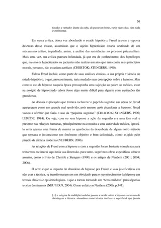 56

                         tocados e sentados diante da cuba, ali passavam horas, e por vezes dias, sem nada
                         experimentar.


         Em outra crítica, dessa vez abordando o estado hipnótico, Freud acusou a suposta
desrazão desse estado, assumindo que o sujeito hipnotizado estaria destituído de um
mecanismo crítico, impedindo, assim, a análise das resistências no processo psicanalítico.
Mais uma vez, sua crítica pareceu infundada, já que era de conhecimento dos hipnólogos
que, mesmo os hipnotizados os pacientes não realizavam atos que iam contra seus princípios
morais, portanto, não estariam acríticos (CHERTOK; STENGERS, 1990).
         Faltou Freud incluir, como parte de suas análises clínicas, a sua própria vivência do
estado hipnótico, o que, provavelmente, teria mudado suas concepções sobre a hipnose. Mas
como o uso da hipnose naquela época pressuponha uma sujeição ao poder do médico, estar
na posição de hipnotizado talvez fosse algo muito difícil para alguém com aspirações tão
grandiosas.
         As demais explicações que tentava esclarecer o papel da sugestão nas obras de Freud
apareceram como um grande mal resolvido, pois mesmo após abandonar a hipnose, Freud
voltou a afirmar que fazia o uso da “pequena sugestão” (CHERTOK; STENGERS, 1990;
LERÈDE, 1984). Ou seja, com ou sem hipnose a ação da sugestão era uma fato real e
presente nas relações humanas, principalmente na consulta a uma autoridade médica, ignorá-
lo seria apenas uma forma de manter as aparências da descoberta de algum outro método
que tornava o inconsciente um fenômeno objetivo e bem delimitado, como exigido pelo
projeto da ciência moderna (NEUBERN, 2006).
         As relações de Freud com a hipnose e com a sugestão foram bastante complexas para
tentarmos esclarecer aqui toda sua dimensão, para tanto, sugerimos obras específicas sobre o
assunto, como o livro de Chertok e Stengers (1990) e os artigos de Neubern (2001; 2004;
2006).
         O certo é que o impacto do abandono da hipnose por Freud, e suas justificativas em
não usar a técnica, se transformaram em um obstáculo para o reconhecimento da hipnose em
termos clínicos e epistemológicos, o que a tornou tornando um “tema maldito” para algumas
teorias dominantes (NEUBERN, 2004). Como enfatizou Neubern (2006, p.347):


                         [...] o estigma da maldição também passou a incidir sobre a hipnose em termos de
                         abordagem e técnica, situando-a como técnica ineficaz e superficial que jamais
 