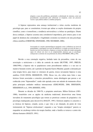57

                       atingiria a causa dos problemas, permitindo a substituição de sintomas, como um
                       procedimento caracterizado pela submissão ao terapeuta, como um processo
                       vicioso e que poderia induzir a condutas perigosas.


       A hipnose representou uma ameaça institucional a várias escolas modernas de
psicologia que, para se constituírem, tiveram que adotar as noções dominantes do projeto
científico, como o isomorfismo, a tendência universalista e a ênfase no patológico. Diante
dessa condição, a hipnose assumia uma considerável importância, pois tomava para si um
papel de denúncia das contradições e fragilidades existentes na tentativa de uma psicologia
clínica científica (CHERTOK; STENGERS, 1990; NEUBERN, 2006).


                       Associando-se a noções epistemológicas marginais como a influência (ao invés da
                       neutralidade), o passageiro (ao invés do definitivo), a criação (ao invés do fato) e o
                       ilusório (ao invés da essência), a hipnose se tornou um objeto de estudo ameaçador
                       capaz de colocar em risco os já comprometidos alicerces que os psicólogos
                       começavam a construir em sua pretensão de ciência (NEUBERN, 2006, p.346).


       Devido a essa conotação negativa, herdada tanto da psicanálise, como da sua
associação a misticismos e à idéia de controle da mente (BLYTHE, 1997; FREUD,
1886/1996), a hipnose não se popularizou como procedimento médico e o seu uso se
manteve bastante restrito, até o período da Segunda Guerra Mundial, quando a demanda por
uma terapia breve, para tratar os veteranos de guerra, trouxe novamente hipnose à cena
analítica (VAN DYCK; HOOGDUIN, 1990). Dessa vez, ela voltou mais forte e suas
técnicas foram associadas a conceitos psicanalíticos, numa abordagem que passou a ser
conhecida como “hipnoanálise”, tendo sido apoiada como um método de tratamento eficaz
pelas principais entidades médicas internacionais (EDELWEISS, 2008; ERICKSON;
HERSHMAN et al., 1994; RHODES, 1950).
       Durante as décadas de 1960-70, o psiquiatra americano, Milton Erickson (1901-
1980), insatisfeito com as opções da medicina tradicional, desenvolveu uma forma
inovadora de tratamento psicológico que tornou as premissas comuns da psiquiatria e da
psicologia inadequadas para descrevê-la (HALEY, 1991). Erickson ampliou os conceitos e
as técnicas de hipnose, criando, assim, o que viria a ser chamado, do ponto de vista
instrumental, de “hipnose ericksoniana”, enquanto a sua “terapia estratégica” parecia se
enquadrar no arcabouço teórico da terapia familiar, onde a família se tornava o centro dos
dilemas humanos (HALEY, 1991).
 