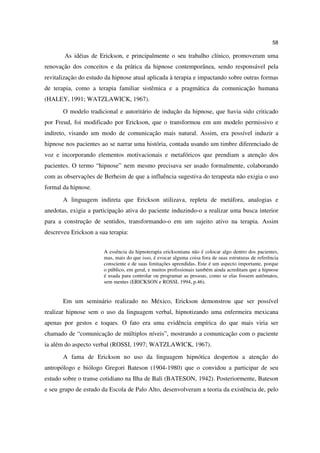 58

       As idéias de Erickson, e principalmente o seu trabalho clínico, promoveram uma
renovação dos conceitos e da prática da hipnose contemporânea, sendo responsável pela
revitalização do estudo da hipnose atual aplicada à terapia e impactando sobre outras formas
de terapia, como a terapia familiar sistêmica e a pragmática da comunicação humana
(HALEY, 1991; WATZLAWICK, 1967).
       O modelo tradicional e autoritário de indução da hipnose, que havia sido criticado
por Freud, foi modificado por Erickson, que o transformou em um modelo permissivo e
indireto, visando um modo de comunicação mais natural. Assim, era possível induzir a
hipnose nos pacientes ao se narrar uma história, contada usando um timbre diferenciado de
voz e incorporando elementos motivacionais e metafóricos que prendiam a atenção dos
pacientes. O termo “hipnose” nem mesmo precisava ser usado formalmente, colaborando
com as observações de Berheim de que a influência sugestiva do terapeuta não exigia o uso
formal da hipnose.
       A linguagem indireta que Erickson utilizava, repleta de metáfora, analogias e
anedotas, exigia a participação ativa do paciente induzindo-o a realizar uma busca interior
para a construção de sentidos, transformando-o em um sujeito ativo na terapia. Assim
descreveu Erickson a sua terapia:


                       A essência da hipnoterapia ericksoniana não é colocar algo dentro dos pacientes,
                       mas, mais do que isso, é evocar alguma coisa fora de suas estruturas de referência
                       consciente e de suas limitações aprendidas. Este é um aspecto importante, porque
                       o público, em geral, e muitos profissionais também ainda acreditam que a hipnose
                       é usada para controlar ou programar as pessoas, como se elas fossem autômatos,
                       sem mentes (ERICKSON e ROSSI, 1994, p.46).


       Em um seminário realizado no México, Erickson demonstrou que ser possível
realizar hipnose sem o uso da linguagem verbal, hipnotizando uma enfermeira mexicana
apenas por gestos e toques. O fato era uma evidência empírica do que mais viria ser
chamado de “comunicação de múltiplos níveis”, mostrando a comunicação com o paciente
ia além do aspecto verbal (ROSSI, 1997; WATZLAWICK, 1967).
       A fama de Erickson no uso da linguagem hipnótica despertou a atenção do
antropólogo e biólogo Gregori Bateson (1904-1980) que o convidou a participar de seu
estudo sobre o transe cotidiano na Ilha de Bali (BATESON, 1942). Posteriormente, Bateson
e seu grupo de estudo da Escola de Palo Alto, desenvolveram a teoria da existência de, pelo
 